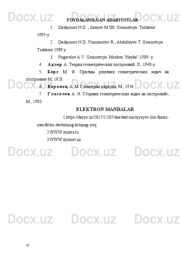 FOYDALANILGAN ADABIYOTLAR
1. Dadajonov N.D. , Jurayev M.SH. Geometriya. Toshkent. 
1995-y
2. Dadajonov N.D, Yunusmetov R., Abdullayev T. Geometriya. 
Toshkent 1989  y
3. Pogorelov A V. Geometriya. Moskva “Hayka”,1989- y
4. А д л е р  А. Теория геометрических построений.  Л., 1940-y.
5. Б е р г   М.   Ф.   Приёмы   решения   геометрических   задач   на
построение М, 1928.
6. В о р о н е ц  А. М. Геометрия циркуля, М., 1934.
7. Г л а г о л е в  А. Н. Сборник геометрических задач на построенйё;
М., 1903
                                          ELEKTRON MANBALAR  
                    1.https://daryo.uz/2017/12/07/shavkat-mirziyoyev-ilm-fansiz-
marifatsiz-davlatning-kelajagi-yoq
         2.WWW.etudes.ru
         3.WWW.ziyonet.uz
  
33 