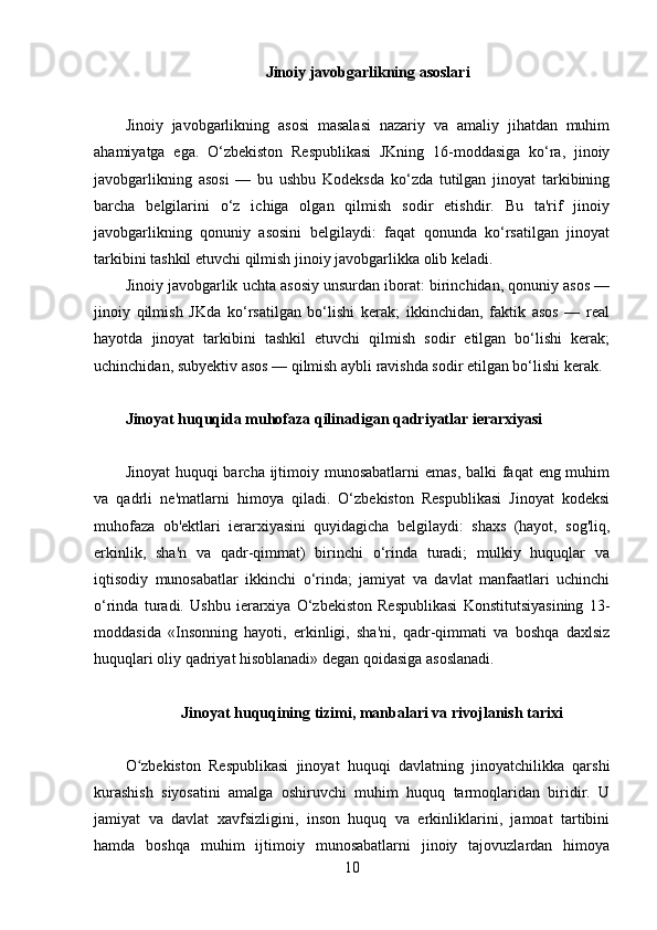 Jinoiy javobgarlikning asoslari
Jinoiy   javobgarlikning   asosi   masalasi   nazariy   va   amaliy   jihatdan   muhim
ahamiyatga   ega.   O‘zbekiston   Respublikasi   JKning   16-moddasiga   ko‘ra,   jinoiy
javobgarlikning   asosi   —   bu   ushbu   Kodeksda   ko‘zda   tutilgan   jinoyat   tarkibining
barcha   belgilarini   o‘z   ichiga   olgan   qilmish   sodir   etishdir.   Bu   ta'rif   jinoiy
javobgarlikning   qonuniy   asosini   belgilaydi:   faqat   qonunda   ko‘rsatilgan   jinoyat
tarkibini tashkil etuvchi qilmish jinoiy javobgarlikka olib keladi.
Jinoiy javobgarlik uchta asosiy unsurdan iborat: birinchidan, qonuniy asos —
jinoiy   qilmish   JKda   ko‘rsatilgan   bo‘lishi   kerak;   ikkinchidan,   faktik   asos   —   real
hayotda   jinoyat   tarkibini   tashkil   etuvchi   qilmish   sodir   etilgan   bo‘lishi   kerak;
uchinchidan, subyektiv asos — qilmish aybli ravishda sodir etilgan bo‘lishi kerak.
Jinoyat huquqida muhofaza qilinadigan qadriyatlar ierarxiyasi
Jinoyat  huquqi barcha ijtimoiy munosabatlarni  emas, balki faqat  eng muhim
va   qadrli   ne'matlarni   himoya   qiladi.   O‘zbekiston   Respublikasi   Jinoyat   kodeksi
muhofaza   ob'ektlari   ierarxiyasini   quyidagicha   belgilaydi:   shaxs   (hayot,   sog'liq,
erkinlik,   sha'n   va   qadr-qimmat)   birinchi   o‘rinda   turadi;   mulkiy   huquqlar   va
iqtisodiy   munosabatlar   ikkinchi   o‘rinda;   jamiyat   va   davlat   manfaatlari   uchinchi
o‘rinda   turadi.   Ushbu   ierarxiya   O‘zbekiston   Respublikasi   Konstitutsiyasining   13-
moddasida   «Insonning   hayoti,   erkinligi,   sha'ni,   qadr-qimmati   va   boshqa   daxlsiz
huquqlari oliy qadriyat hisoblanadi» degan qoidasiga asoslanadi.
Jinoyat huquqining tizimi, manbalari va rivojlanish tarixi
O zbekiston   Respublikasi   jinoyat   huquqi   davlatning   jinoyatchilikka   qarshiʻ
kurashish   siyosatini   amalga   oshiruvchi   muhim   huquq   tarmoqlaridan   biridir.   U
jamiyat   va   davlat   xavfsizligini,   inson   huquq   va   erkinliklarini,   jamoat   tartibini
hamda   boshqa   muhim   ijtimoiy   munosabatlarni   jinoiy   tajovuzlardan   himoya
10 
