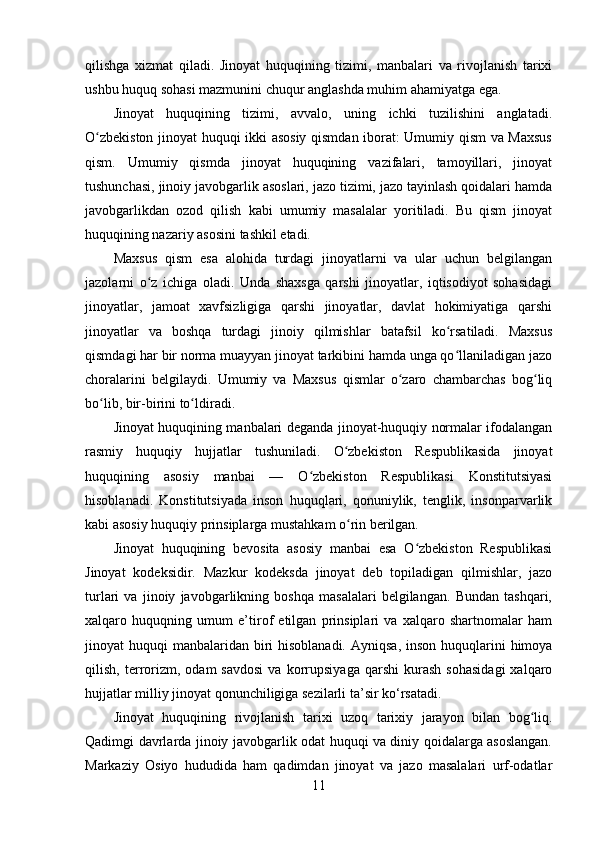 qilishga   xizmat   qiladi.   Jinoyat   huquqining   tizimi,   manbalari   va   rivojlanish   tarixi
ushbu huquq sohasi mazmunini chuqur anglashda muhim ahamiyatga ega.
Jinoyat   huquqining   tizimi,   avvalo,   uning   ichki   tuzilishini   anglatadi.
O zbekiston jinoyat huquqi ikki asosiy qismdan iborat: Umumiy qism va Maxsusʻ
qism.   Umumiy   qismda   jinoyat   huquqining   vazifalari,   tamoyillari,   jinoyat
tushunchasi, jinoiy javobgarlik asoslari, jazo tizimi, jazo tayinlash qoidalari hamda
javobgarlikdan   ozod   qilish   kabi   umumiy   masalalar   yoritiladi.   Bu   qism   jinoyat
huquqining nazariy asosini tashkil etadi.
Maxsus   qism   esa   alohida   turdagi   jinoyatlarni   va   ular   uchun   belgilangan
jazolarni   o z   ichiga   oladi.   Unda   shaxsga   qarshi   jinoyatlar,   iqtisodiyot   sohasidagi	
ʻ
jinoyatlar,   jamoat   xavfsizligiga   qarshi   jinoyatlar,   davlat   hokimiyatiga   qarshi
jinoyatlar   va   boshqa   turdagi   jinoiy   qilmishlar   batafsil   ko rsatiladi.   Maxsus	
ʻ
qismdagi har bir norma muayyan jinoyat tarkibini hamda unga qo llaniladigan jazo
ʻ
choralarini   belgilaydi.   Umumiy   va   Maxsus   qismlar   o zaro   chambarchas   bog liq	
ʻ ʻ
bo lib, bir-birini to ldiradi.	
ʻ ʻ
Jinoyat huquqining manbalari deganda jinoyat-huquqiy normalar ifodalangan
rasmiy   huquqiy   hujjatlar   tushuniladi.   O zbekiston   Respublikasida   jinoyat	
ʻ
huquqining   asosiy   manbai   —   O zbekiston   Respublikasi   Konstitutsiyasi	
ʻ
hisoblanadi.   Konstitutsiyada   inson   huquqlari,   qonuniylik,   tenglik,   insonparvarlik
kabi asosiy huquqiy prinsiplarga mustahkam o rin berilgan.	
ʻ
Jinoyat   huquqining   bevosita   asosiy   manbai   esa   O zbekiston   Respublikasi	
ʻ
Jinoyat   kodeksidir.   Mazkur   kodeksda   jinoyat   deb   topiladigan   qilmishlar,   jazo
turlari   va   jinoiy   javobgarlikning   boshqa   masalalari   belgilangan.   Bundan   tashqari,
xalqaro   huquqning   umum   e’tirof   etilgan   prinsiplari   va   xalqaro   shartnomalar   ham
jinoyat  huquqi  manbalaridan  biri  hisoblanadi.  Ayniqsa, inson  huquqlarini  himoya
qilish,   terrorizm,   odam   savdosi   va   korrupsiyaga   qarshi   kurash   sohasidagi   xalqaro
hujjatlar milliy jinoyat qonunchiligiga sezilarli ta’sir ko‘rsatadi.
Jinoyat   huquqining   rivojlanish   tarixi   uzoq   tarixiy   jarayon   bilan   bog liq.	
ʻ
Qadimgi davrlarda jinoiy javobgarlik odat huquqi va diniy qoidalarga asoslangan.
Markaziy   Osiyo   hududida   ham   qadimdan   jinoyat   va   jazo   masalalari   urf-odatlar
11 