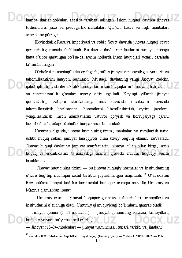hamda   shariat   qoidalari   asosida   tartibga   solingan.   Islom   huquqi   davrida   jinoyat
tushunchasi,   jazo   va   javobgarlik   masalalari   Qur’on,   hadis   va   fiqh   manbalari
asosida belgilangan.
Keyinchalik Rossiya imperiyasi  va sobiq Sovet davrida jinoyat huquqi sovet
qonunchiligi   asosida   shakllandi.   Bu   davrda   davlat   manfaatlarini   himoya   qilishga
katta   e’tibor   qaratilgan   bo‘lsa-da,   ayrim   hollarda   inson   huquqlari   yetarli   darajada
ta’minlanmagan.
O zbekiston mustaqillikka erishgach, milliy jinoyat qonunchiligini yaratish vaʻ
takomillashtirish   jarayoni   boshlandi.   Mustaqil   davlatning   yangi   Jinoyat   kodeksi
qabul qilinib, unda demokratik tamoyillar, inson huquqlarini himoya qilish, adolat
va   insonparvarlik   g oyalari   asosiy   o rin   egalladi.   Keyingi   yillarda   jinoyat	
ʻ ʻ
qonunchiligi   xalqaro   standartlarga   mos   ravishda   muntazam   ravishda
takomillashtirib   borilmoqda.   Jinoyatlarni   liberallashtirish,   ayrim   jazolarni
yengillashtirish,   inson   manfaatlarini   ustuvor   qo yish   va   korrupsiyaga   qarshi	
ʻ
kurashish sohasidagi islohotlar bunga misol bo‘la oladi.
Umuman   olganda,   jinoyat   huquqining   tizimi,   manbalari   va   rivojlanish   tarixi
ushbu   huquq   sohasi   jamiyat   taraqqiyoti   bilan   uzviy   bog liq   ekanini   ko‘rsatadi.	
ʻ
Jinoyat   huquqi   davlat   va   jamiyat   manfaatlarini   himoya   qilish   bilan   birga,   inson
huquq   va   erkinliklarini   ta’minlashga   xizmat   qiluvchi   muhim   huquqiy   vosita
hisoblanadi.
Jinoyat huquqining tizimi — bu jinoyat huquqiy normalar va institutlarning
o‘zaro   bog‘liq,   mantiqan   izchil   tartibda   joylashtirilgan   majmuidir. 12
  O‘zbekiston
Respublikasi   Jinoyat   kodeksi   kontinental   huquq   an'anasiga   muvofiq   Umumiy   va
Maxsus qismlardan iborat.
Umumiy   qism   —   jinoyat   huquqining   asosiy   tushunchalari,   tamoyillari   va
institutlarini o‘z ichiga oladi. Umumiy qism quyidagi bo‘limlarni qamrab oladi:
—   Jinoyat   qonuni   (1–12-moddalar)   —   jinoyat   qonunining   vazifasi,   tamoyillari,
hududiy va vaqt bo‘yicha amal qilishi;
— Jinoyat (13–24-moddalar) — jinoyat tushunchasi, turlari, tarkibi va jihatlari;
12
Rashidov B.X. O'zbekiston Respublikasi Jinoyat huquqi (Umumiy qism). — Toshkent: TDYU, 2022. — 35-b.
12 
