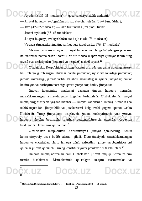 — Aybdorlik (25–28-moddalar) — qasd va ehtiyotsizlik shakllari;
— Jinoyat huquqiy javobgarlikni istisno etuvchi holatlar (35–41-moddalar);
— Jazo (42–52-moddalar) — jazo tushunchasi, maqsadi, turlari;
— Jazoni tayinlash (53–65-moddalar);
— Jinoyat huquqiy javobgarlikdan ozod qilish (66–75-moddalar);
— Voyaga etmaganlarning jinoyat huquqiy javobgarligi (76–87-moddalar).
Maxsus   qism   —   muayyan   jinoyat   turlarini   va   ularga   belgilangan   jazolarni
ko‘rsatuvchi   normalardan   iborat.   Har   bir   modda   dispozitsiya   (jinoyat   tarkibining
tavsifi) va sanksiyadan (jazo turi va miqdori) tashkil topadi. 13
O‘zbekiston Respublikasi JKning Maxsus qismida jinoyatlar quyidagi asosiy
bo‘limlarga   guruhlangan:   shaxsga   qarshi   jinoyatlar;   iqtisodiy   sohadagi   jinoyatlar;
jamoat   xavfsizligi,   jamoat   tartibi   va   aholi   salomatligiga   qarshi   jinoyatlar;   davlat
hokimiyati va boshqaruv tartibiga qarshi jinoyatlar; harbiy jinoyatlar.
Jinoyat   huquqining   manbalari   deganda   jinoyat   huquqiy   normalar
mustahkamlangan   rasmiy-huquqiy   hujjatlar   tushuniladi.   O‘zbekistonda   jinoyat
huquqining asosiy  va yagona manbai  — Jinoyat  kodeksidir. JKning 3-moddasida
ta'kidlanganidek,   jinoyatlilik   va   jazolanishni   belgilovchi   yagona   qonun   ushbu
Kodeksdir.   Yangi   jinoyatlarni   belgilovchi,   jazoni   kuchaytiruvchi   yoki   jinoyat
huquqiy   ahvolni   boshqacha   ravishda   yomonlashtiruvchi   qonunlar   Kodeksga
kiritilgandan keyingina qo‘llaniladi. 14
O‘zbekiston   Respublikasi   Konstitutsiyasi   jinoyat   qonunchiligi   uchun
konstitutsiyaviy   asos   bo‘lib   xizmat   qiladi.   Konstitutsiyada   mustahkamlangan
huquq   va   erkinliklar,   ularni   himoya   qilish   kafolatlari,   jinoiy   javobgarlikka   oid
qoidalar jinoyat qonunchiligining konstitutsiyaviy poydevorini tashkil etadi. 15
Xalqaro   huquq   normalari   ham   O‘zbekiston   jinoyat   huquqi   uchun   muhim
manba   hisoblanadi.   Mamlakatimiz   qo‘shilgan   xalqaro   shartnomalar   va
13
14
15
O'zbekiston Respublikasi Konstitutsiyasi. — Toshkent: O'zbekiston, 2023. — 18-modda.
13 