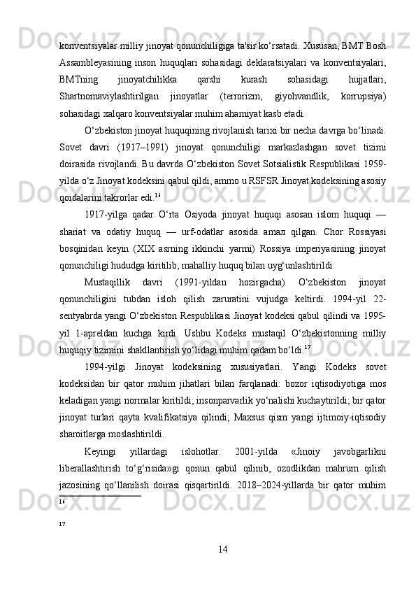 konventsiyalar milliy jinoyat qonunchiligiga ta'sir ko‘rsatadi. Xususan, BMT Bosh
Assambleyasining   inson   huquqlari   sohasidagi   deklaratsiyalari   va   konventsiyalari,
BMTning   jinoyatchilikka   qarshi   kurash   sohasidagi   hujjatlari,
Shartnomaviylashtirilgan   jinoyatlar   (terrorizm,   giyohvandlik,   korrupsiya)
sohasidagi xalqaro konventsiyalar muhim ahamiyat kasb etadi.
O‘zbekiston jinoyat huquqining rivojlanish tarixi bir necha davrga bo‘linadi.
Sovet   davri   (1917–1991)   jinoyat   qonunchiligi   markazlashgan   sovet   tizimi
doirasida rivojlandi. Bu davrda O‘zbekiston Sovet Sotsialistik Respublikasi  1959-
yilda o‘z Jinoyat kodeksini qabul qildi, ammo u RSFSR Jinoyat kodeksining asosiy
qoidalarini takrorlar edi. 16
1917-yilga   qadar   O‘rta   Osiyoda   jinoyat   huquqi   asosan   islom   huquqi   —
shariat   va   odatiy   huquq   —   urf-odatlar   asosida   am ал   qilgan.   Chor   Rossiyasi
bosqinidan   keyin   (XIX   asrning   ikkinchi   yarmi)   Rossiya   imperiyasining   jinoyat
qonunchiligi hududga kiritilib, mahalliy huquq bilan uyg‘unlashtirildi.
Mustaqillik   davri   (1991-yildan   hozirgacha)   O‘zbekiston   jinoyat
qonunchiligini   tubdan   isloh   qilish   zaruratini   vujudga   keltirdi.   1994-yil   22-
sentyabrda yangi O‘zbekiston Respublikasi Jinoyat kodeksi qabul qilindi va 1995-
yil   1-apreldan   kuchga   kirdi.   Ushbu   Kodeks   mustaqil   O‘zbekistonning   milliy
huquqiy tizimini shakllantirish yo‘lidagi muhim qadam bo‘ldi. 17
1994-yilgi   Jinoyat   kodeksining   xususiyatlari.   Yangi   Kodeks   sovet
kodeksidan   bir   qator   muhim   jihatlari   bilan   farqlanadi:   bozor   iqtisodiyotiga   mos
keladigan yangi normalar kiritildi; insonparvarlik yo‘nalishi kuchaytirildi; bir qator
jinoyat   turlari   qayta   kvalifikatsiya   qilindi;   Maxsus   qism   yangi   ijtimoiy-iqtisodiy
sharoitlarga moslashtirildi.
Keyingi   yillardagi   islohotlar.   2001-yilda   «Jinoiy   javobgarlikni
liberallashtirish   to‘g‘risida»gi   qonun   qabul   qilinib,   ozodlikdan   mahrum   qilish
jazosining   qo‘llanilish   doirasi   qisqartirildi.   2018–2024-yillarda   bir   qator   muhim
16
17
14 