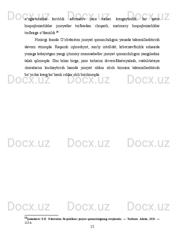 o‘zgartirishlar   kiritildi:   alternativ   jazo   turlari   kengaytirildi,   bir   qator
huquqbuzarliklar   jinoyatlar   toifasidan   chiqarib,   ma'muriy   huquqbuzarliklar
toifasiga o‘tkazildi. 18
Hozirgi   kunda   O‘zbekiston   jinoyat   qonunchiligini   yanada   takomillashtirish
davom   etmoqda.   Raqamli   iqtisodiyot,   sun'iy   intellekt,   kiberxavfsizlik   sohasida
yuzaga kelayotgan yangi ijtimoiy munosabatlar jinoyat qonunchiligini yangilashni
talab   qilmoqda.   Shu   bilan   birga,   jazo   turlarini   diversifikatsiyalash,   reabilitatsiya
choralarini   kuchaytirish   hamda   jinoyat   oldini   olish   tizimini   takomillashtirish
bo‘yicha keng ko‘lamli ishlar olib borilmoqda.
18
Qalandarov  X.R. O'zbekiston  Respublikasi  jinoyat  qonunchiligining rivojlanishi. — Toshkent:  Adolat, 2020. —
112-b.
15 