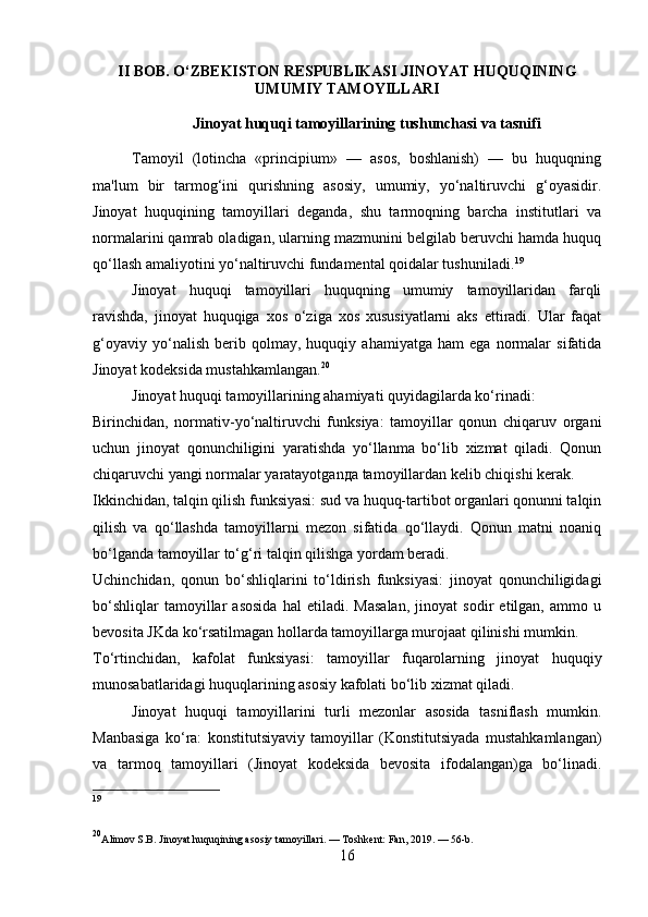 II BOB. O‘ZBEKISTON RESPUBLIKASI JINOYAT HUQUQINING
UMUMIY TAMOYILLARI
Jinoyat huquqi tamoyillarining tushunchasi va tasnifi
Tamoyil   (lotincha   «principium»   —   asos,   boshlanish)   —   bu   huquqning
ma'lum   bir   tarmog‘ini   qurishning   asosiy,   umumiy,   yo‘naltiruvchi   g‘oyasidir.
Jinoyat   huquqining   tamoyillari   deganda,   shu   tarmoqning   barcha   institutlari   va
normalarini qamrab oladigan, ularning mazmunini belgilab beruvchi hamda huquq
qo‘llash amaliyotini yo‘naltiruvchi fundamental qoidalar tushuniladi. 19
Jinoyat   huquqi   tamoyillari   huquqning   umumiy   tamoyillaridan   farqli
ravishda,   jinoyat   huquqiga   xos   o‘ziga   xos   xususiyatlarni   aks   ettiradi.   Ular   faqat
g‘oyaviy   yo‘nalish   berib   qolmay,   huquqiy   ahamiyatga   ham   ega   normalar   sifatida
Jinoyat kodeksida mustahkamlangan. 20
Jinoyat huquqi tamoyillarining ahamiyati quyidagilarda ko‘rinadi:
Birinchidan,   normativ-yo‘naltiruvchi   funksiya:   tamoyillar   qonun   chiqaruv   organi
uchun   jinoyat   qonunchiligini   yaratishda   yo‘llanma   bo‘lib   xizmat   qiladi.   Qonun
chiqaruvchi yangi normalar yaratayotgan да  tamoyillardan kelib chiqishi kerak.
Ikkinchidan, talqin qilish funksiyasi: sud va huquq-tartibot organlari qonunni talqin
qilish   va   qo‘llashda   tamoyillarni   mezon   sifatida   qo‘llaydi.   Qonun   matni   noaniq
bo‘lganda tamoyillar to‘g‘ri talqin qilishga yordam beradi.
Uchinchidan,   qonun   bo‘shliqlarini   to‘ldirish   funksiyasi:   jinoyat   qonunchiligidagi
bo‘shliqlar   tamoyillar   asosida   hal   etiladi.   Masalan,   jinoyat   sodir   etilgan,   ammo   u
bevosita JKda ko‘rsatilmagan hollarda tamoyillarga murojaat qilinishi mumkin.
To‘rtinchidan,   kafolat   funksiyasi:   tamoyillar   fuqarolarning   jinoyat   huquqiy
munosabatlaridagi huquqlarining asosiy kafolati bo‘lib xizmat qiladi.
Jinoyat   huquqi   tamoyillarini   turli   mezonlar   asosida   tasniflash   mumkin.
Manbasiga   ko‘ra:   konstitutsiyaviy   tamoyillar   (Konstitutsiyada   mustahkamlangan)
va   tarmoq   tamoyillari   (Jinoyat   kodeksida   bevosita   ifodalangan)ga   bo‘linadi.
19
20
Alimov S.B. Jinoyat huquqining asosiy tamoyillari. — Toshkent: Fan, 2019. — 56-b.
16 