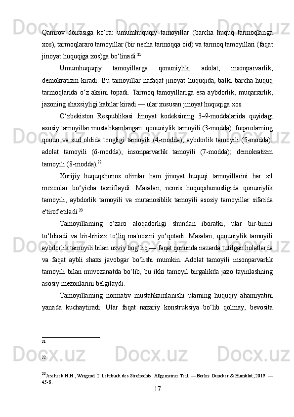 Qamrov   doirasiga   ko‘ra:   umumhuquqiy   tamoyillar   (barcha   huquq   tarmoqlariga
xos), tarmoqlararo tamoyillar (bir necha tarmoqqa oid) va tarmoq tamoyillari (faqat
jinoyat huquqiga xos)ga bo‘linadi. 21
Umumhuquqiy   tamoyillarga   qonuniylik,   adolat,   insonparvarlik,
demokratizm   kiradi.   Bu   tamoyillar   nafaqat   jinoyat   huquqida,   balki   barcha   huquq
tarmoqlarida   o‘z   aksini   topadi.   Tarmoq   tamoyillariga   esa   aybdorlik,   muqarrarlik,
jazoning shaxsiyligi kabilar kiradi — ular xususan jinoyat huquqiga xos.
O‘zbekiston   Respublikasi   Jinoyat   kodeksining   3–9-moddalarida   quyidagi
asosiy tamoyillar mustahkamlangan: qonuniylik tamoyili (3-modda); fuqarolarning
qonun   va   sud   oldida   tengligi   tamoyili   (4-modda);   aybdorlik   tamoyili   (5-modda);
adolat   tamoyili   (6-modda);   insonparvarlik   tamoyili   (7-modda);   demokratizm
tamoyili (8-modda). 22
Xorijiy   huquqshunos   olimlar   ham   jinoyat   huquqi   tamoyillarini   har   xil
mezonlar   bo‘yicha   tasniflaydi.   Masalan,   nemis   huquqshunosligida   qonuniylik
tamoyili,   aybdorlik   tamoyili   va   mutanosiblik   tamoyili   asosiy   tamoyillar   sifatida
e'tirof etiladi. 23
Tamoyillarning   o‘zaro   aloqadorligi   shundan   iboratki,   ular   bir-birini
to‘ldiradi   va   bir-birisiz   to‘liq   ma'nosini   yo‘qotadi.   Masalan,   qonuniylik   tamoyili
aybdorlik tamoyili bilan uzviy bog‘liq — faqat qonunda nazarda tutilgan holatlarda
va   faqat   aybli   shaxs   javobgar   bo‘lishi   mumkin.   Adolat   tamoyili   insonparvarlik
tamoyili   bilan   muvozanatda   bo‘lib,   bu   ikki   tamoyil   birgalikda   jazo   tayinlashning
asosiy mezonlarini belgilaydi.
Tamoyillarning   normativ   mustahkamlanishi   ularning   huquqiy   ahamiyatini
yanada   kuchaytiradi.   Ular   faqat   nazariy   konstruksiya   bo‘lib   qolmay,   bevosita
21
22
23
Jescheck H.H., Weigend T. Lehrbuch des Strafrechts. Allgemeiner Teil. — Berlin: Duncker & Humblot, 2019. —
45- б .
17 