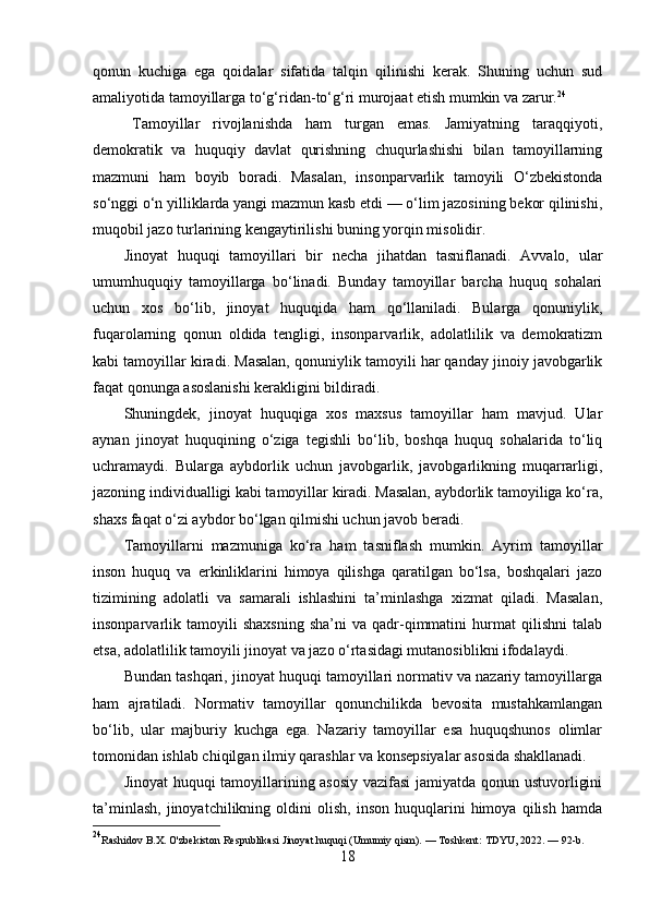 qonun   kuchiga   ega   qoidalar   sifatida   talqin   qilinishi   kerak.   Shuning   uchun   sud
amaliyotida tamoyillarga to‘g‘ridan-to‘g‘ri murojaat etish mumkin va zarur. 24
Tamoyillar   rivojlanishda   ham   turgan   emas.   Jamiyatning   taraqqiyoti,
demokratik   va   huquqiy   davlat   qurishning   chuqurlashishi   bilan   tamoyillarning
mazmuni   ham   boyib   boradi.   Masalan,   insonparvarlik   tamoyili   O‘zbekistonda
so‘nggi o‘n yilliklarda yangi mazmun kasb etdi — o‘lim jazosining bekor qilinishi,
muqobil jazo turlarining kengaytirilishi buning yorqin misolidir.
Jinoyat   huquqi   tamoyillari   bir   necha   jihatdan   tasniflanadi.   Avvalo,   ular
umumhuquqiy   tamoyillarga   bo‘linadi.   Bunday   tamoyillar   barcha   huquq   sohalari
uchun   xos   bo‘lib,   jinoyat   huquqida   ham   qo‘llaniladi.   Bularga   qonuniylik,
fuqarolarning   qonun   oldida   tengligi,   insonparvarlik,   adolatlilik   va   demokratizm
kabi tamoyillar kiradi. Masalan, qonuniylik tamoyili har qanday jinoiy javobgarlik
faqat qonunga asoslanishi kerakligini bildiradi.
Shuningdek,   jinoyat   huquqiga   xos   maxsus   tamoyillar   ham   mavjud.   Ular
aynan   jinoyat   huquqining   o‘ziga   tegishli   bo‘lib,   boshqa   huquq   sohalarida   to‘liq
uchramaydi.   Bularga   aybdorlik   uchun   javobgarlik,   javobgarlikning   muqarrarligi,
jazoning individualligi kabi tamoyillar kiradi. Masalan, aybdorlik tamoyiliga ko‘ra,
shaxs faqat o‘zi aybdor bo‘lgan qilmishi uchun javob beradi.
Tamoyillarni   mazmuniga   ko‘ra   ham   tasniflash   mumkin.   Ayrim   tamoyillar
inson   huquq   va   erkinliklarini   himoya   qilishga   qaratilgan   bo‘lsa,   boshqalari   jazo
tizimining   adolatli   va   samarali   ishlashini   ta’minlashga   xizmat   qiladi.   Masalan,
insonparvarlik  tamoyili   shaxsning   sha’ni   va  qadr-qimmatini   hurmat   qilishni   talab
etsa, adolatlilik tamoyili jinoyat va jazo o‘rtasidagi mutanosiblikni ifodalaydi.
Bundan tashqari, jinoyat huquqi tamoyillari normativ va nazariy tamoyillarga
ham   ajratiladi.   Normativ   tamoyillar   qonunchilikda   bevosita   mustahkamlangan
bo‘lib,   ular   majburiy   kuchga   ega.   Nazariy   tamoyillar   esa   huquqshunos   olimlar
tomonidan ishlab chiqilgan ilmiy qarashlar va konsepsiyalar asosida shakllanadi.
Jinoyat huquqi tamoyillarining asosiy vazifasi  jamiyatda qonun ustuvorligini
ta’minlash,   jinoyatchilikning   oldini   olish,   inson   huquqlarini   himoya   qilish   hamda
24
Rashidov B.X. O'zbekiston Respublikasi Jinoyat huquqi (Umumiy qism). — Toshkent: TDYU, 2022. — 92-b.
18 