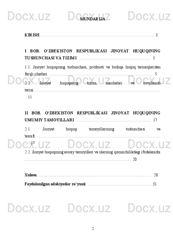 MUNDARIJA
KIRISH ................................................................................................................  3
I   BOB.   O‘ZBEKISTON   RESPUBLIKASI   JINOYAT   HUQUQINING
TUSHUNCHASI VA TIZIMI   .......................................................................  5
1.1.   Jinoyat   huquqining   tushunchasi,   predmeti   va   boshqa   huquq   tarmoqlaridan
farqli jihatlari  ......................................................................................................  5
2.2.   Jinoyat   huquqining   tizimi,   manbalari   va   rivojlanish
tarixi  ...........................................................................................................................
.. 11
II   BOB.   O‘ZBEKISTON   RESPUBLIKASI   JINOYAT   HUQUQINING
UMUMIY TAMOYILLARI   ..........................................................................  17
2.1.   Jinoyat   huquqi   tamoyillarining   tushunchasi   va
tasnifi   .........................................................................................................................
....  17
2.2. Jinoyat huquqining asosiy tamoyillari va ularning qonunchilikdagi ifodalanishi
........................................................................................................  20
Xulosa .................................................................................................................  28
Foydalanilgan adabiyotlar ro‘yxati   ................................................................31
2 