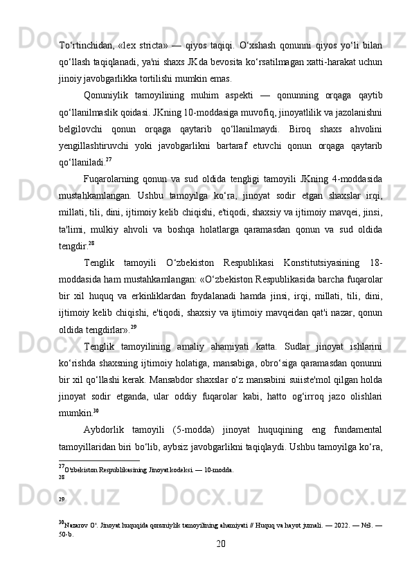To‘rtinchidan,   «lex   stricta»   —   qiyos   taqiqi.   O‘xshash   qonunni   qiyos   yo‘li   bilan
qo‘llash taqiqlanadi, ya'ni shaxs JKda bevosita ko‘rsatilmagan xatti-harakat uchun
jinoiy javobgarlikka tortilishi mumkin emas.
Qonuniylik   tamoyilining   muhim   aspekti   —   qonunning   orqaga   qaytib
qo‘llanilmaslik qoidasi. JKning 10-moddasiga muvofiq, jinoyatlilik va jazolanishni
belgilovchi   qonun   orqaga   qaytarib   qo‘llanilmaydi.   Biroq   shaxs   ahvolini
yengillashtiruvchi   yoki   javobgarlikni   bartaraf   etuvchi   qonun   orqaga   qaytarib
qo‘llaniladi. 27
Fuqarolarning   qonun   va   sud   oldida   tengligi   tamoyili   JKning   4-moddasida
mustahkamlangan.   Ushbu   tamoyilga   ko‘ra,   jinoyat   sodir   etgan   shaxslar   irqi,
millati, tili, dini, ijtimoiy kelib chiqishi, e'tiqodi, shaxsiy va ijtimoiy mavqei, jinsi,
ta'limi,   mulkiy   ahvoli   va   boshqa   holatlarga   qaramasdan   qonun   va   sud   oldida
tengdir. 28
Tenglik   tamoyili   O‘zbekiston   Respublikasi   Konstitutsiyasining   18-
moddasida ham mustahkamlangan:  «O‘zbekiston Respublikasida barcha fuqarolar
bir   xil   huquq   va   erkinliklardan   foydalanadi   hamda   jinsi,   irqi,   millati,   tili,   dini,
ijtimoiy kelib chiqishi,  e'tiqodi, shaxsiy  va ijtimoiy mavqeidan qat'i  nazar, qonun
oldida tengdirlar». 29
Tenglik   tamoyilining   amaliy   ahamiyati   katta.   Sudlar   jinoyat   ishlarini
ko‘rishda   shaxsning   ijtimoiy   holatiga,   mansabiga,   obro‘siga   qaramasdan   qonunni
bir xil qo‘llashi kerak. Mansabdor shaxslar o‘z mansabini suiiste'mol qilgan holda
jinoyat   sodir   etganda,   ular   oddiy   fuqarolar   kabi,   hatto   og‘irroq   jazo   olishlari
mumkin. 30
Aybdorlik   tamoyili   (5-modda)   jinoyat   huquqining   eng   fundamental
tamoyillaridan biri bo‘lib, aybsiz javobgarlikni taqiqlaydi. Ushbu tamoyilga ko‘ra,
27
O'zbekiston Respublikasining Jinoyat kodeksi. — 10-modda.
28
29
30
Nazarov O'. Jinoyat huquqida qonuniylik tamoyilining ahamiyati // Huquq va hayot jurnali. — 2022. — №3. —
50-b.
20 
