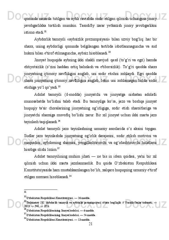 qonunda nazarda tutilgan va aybli ravishda sodir etilgan qilmish uchungina jinoiy
javobgarlikka   tortilish   mumkin.   Tasodifiy   zarar   yetkazish   jinoiy   javobgarlikni
istisno etadi. 31
Aybdorlik   tamoyili   «aybsizlik   prezumpsiyasi»   bilan   uzviy   bog‘liq:   har   bir
shaxs,   uning   aybdorligi   qonunda   belgilangan   tartibda   isbotlanmaguncha   va   sud
hukmi bilan e'tirof etilmaguncha, aybsiz hisoblanadi. 32
Jinoyat   huquqida aybning  ikki  shakli  mavjud:   qasd  (to‘g‘ri   va egri)   hamda
ehtiyotsizlik   (o‘zini   haddan   ortiq   baholash   va   e'tiborsizlik).   To‘g‘ri   qasdda   shaxs
jinoyatning   ijtimoiy   xavfliligini   anglab,   uni   sodir   etishni   xohlaydi.   Egri   qasdda
shaxs   jinoyatning   ijtimoiy   xavfliligini   anglab,   lekin   uni   xohlamagan   holda   sodir
etishiga yo‘l qo‘yadi. 33
Adolat   tamoyili   (6-modda)   jinoyatchi   va   jinoyatga   nisbatan   adolatli
munosabatda   bo‘lishni   talab   etadi.   Bu   tamoyilga   ko‘ra,   jazo   va   boshqa   jinoyat
huquqiy   ta'sir   choralarining   jinoyatning   og‘irligiga,   sodir   etish   sharoitlariga   va
jinoyatchi   shaxsiga   muvofiq   bo‘lishi   zarur.   Bir   xil   jinoyat   uchun   ikki   marta   jazo
tayinlash taqiqlanadi. 34
Adolat   tamoyili   jazo   tayinlashning   umumiy   asoslarida   o‘z   aksini   topgan.
Sudlar   jazo   tayinlashda   jinoyatning   og‘irlik   darajasini,   sodir   etilish   motivini   va
maqsadini,   aybdorning   shaxsini,   yengillashtiruvchi   va   og‘irlashtiruvchi   holatlarni
hisobga olishi lozim. 35
Adolat   tamoyilining   muhim   jihati   —   ne   bis   in   idem   qoidasi,   ya'ni   bir   xil
qilmish   uchun   ikki   marta   jazolanmaslik.   Bu   qoida   O‘zbekiston   Respublikasi
Konstitutsiyasida ham mustahkamlangan bo‘lib, xalqaro huquqning umumiy e'tirof
etilgan normasi hisoblanadi. 36
31
32
O'zbekiston Respublikasi Konstitutsiyasi. — 26-modda.
33
Toshmatov   J.K.   Aybdorlik   tamoyili   va   aybsizlik   prezumpsiyasi:   o'zaro   bog'liqlik   //   Yuridik   fanlar   axboroti.   —
2023. — №1. — 19-b.
34
O'zbekiston Respublikasining Jinoyat kodeksi. — 6-modda.
35
O'zbekiston Respublikasining Jinoyat kodeksi. — 54-modda.
36
O'zbekiston Respublikasi Konstitutsiyasi. — 13-modda.
21 
