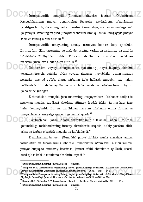 Insonparvarlik   tamoyili   (7-modda)   shundan   iboratki,   O‘zbekiston
Respublikasining   jinoyat   qonunchiligi   fuqarolar   xavfsizligini   ta'minlashga
qaratilgan  bo‘lib, shaxsning  qadr-qimmatini  kamsitishga,  insoniy muomilaga yo‘l
qo‘ymaydi. Jazoning maqsadi jinoyatchi shaxsni isloh qilish va uning qayta jinoyat
sodir etishining oldini olishdir. 37
Insonparvarlik   tamoyilining   amaliy   namoyon   bo‘lishi   ko‘p   qirralidir.
Birinchidan, ölüm  jazosining qo‘llash doirasining keskin qisqartirilishi  va amalda
to‘xtatilishi.   2008-yildan   boshlab   O‘zbekistonda   ölüm   jazosi   umrbod   ozodlikdan
mahrum qilish jazosi bilan almashtirildi. 38
Ikkinchidan,   voyaga   etmaganlar   va   ayollarning   jinoyat   huquqiy   ahvolini
yengillashtiruvchi   qoidalar.   JKda   voyaga   etmagan   jinoyatchilar   uchun   maxsus
normalar   mavjud   bo‘lib,   ularga   nisbatan   ko‘p   hollarda   muqobil   jazo   turlari
qo‘llaniladi.   Homilador   ayollar   va   yosh   bolali   onalarga   nisbatan   ham   imtiyozli
qoidalar belgilangan.
Uchinchidan,   muqobil   jazo   turlarining   kengaytirilishi.   Islohotlar   natijasida
muayyan   muddat   ozodlikni   cheklash,   ijtimoiy   foydali   ishlar,   jarima   kabi   jazo
turlari   kengaytirildi.   Bu   esa   ozodlikdan   mahrum   qilishning   oldini   olishga   va
jinoyatchilarni jamiyatga qaytarishga xizmat qiladi. 39
To‘rtinchidan,   jazoni   o‘tash   sharoitlariga   oid   talablar.   Jazoni   ijro   etish
qonunchiligi   mahkumlarning   insoniy   sharoitlarda   saqlash,   tibbiy   yordam   olish,
ta'lim va kasbga o‘rgatish huquqlarini kafolatlaydi. 40
Demokratizm   tamoyili   (8-modda)   jinoyatchilikka   qarshi   kurashda   jamoat
tashkilotlari   va   fuqarolarning   ishtiroki   imkoniyatini   ta'minlaydi.   Ushbu   tamoyil
jinoyat   huquqida   ommaviy   kechirish,   jamoat   ta'siri   choralarini   qo‘llash,   shartli
ozod qilish kabi institutlarda o‘z aksini topadi. 41
37
O'zbekiston Respublikasining Jinoyat kodeksi. — 7-modda.
38
Yusupova   M.A.   Insonparvarlik   tamoyilining   jinoyat   qonunchiligidagi   ifodalanishi   //   O'zbekiston   Respublikasi
Oliy Majlisi huzuridagi Qonunchilik muammolari instituti axboroti. — 2021. — №2. — 34-b.
39
Yusupova   M.A.   Insonparvarlik   tamoyilining   jinoyat   qonunchiligidagi   ifodalanishi   //   O'zbekiston   Respublikasi
Oliy Majlisi huzuridagi Qonunchilik muammolari instituti axboroti. — 2021. — №2. — 38-b.
40
Ikromov B.A., Toshqulov A.T. Jinoyat huquqi: Darslik. — Toshkent: Yuridik adabiyotlar, 2021. — 95-b.
41
O'zbekiston Respublikasining Jinoyat kodeksi. — 8-modda.
22 