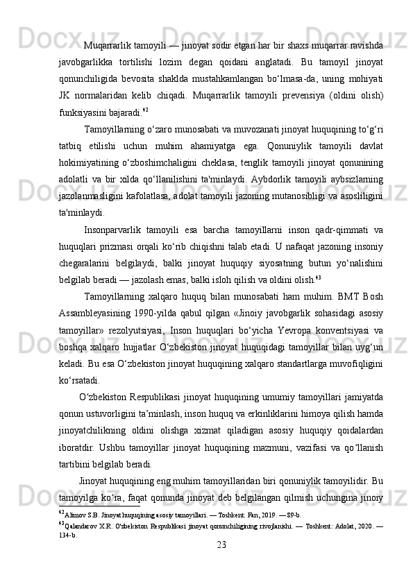 Muqarrarlik tamoyili — jinoyat sodir etgan har bir shaxs muqarrar ravishda
javobgarlikka   tortilishi   lozim   degan   qoidani   anglatadi.   Bu   tamoyil   jinoyat
qonunchiligida   bevosita   shaklda   mustahkamlangan   bo‘lmasa-da,   uning   mohiyati
JK   normalaridan   kelib   chiqadi.   Muqarrarlik   tamoyili   prevensiya   (oldini   olish)
funksiyasini bajaradi. 42
Tamoyillarning o‘zaro munosabati va muvozanati jinoyat huquqining to‘g‘ri
tatbiq   etilishi   uchun   muhim   ahamiyatga   ega.   Qonuniylik   tamoyili   davlat
hokimiyatining   o‘zboshimchaligini   cheklasa,   tenglik   tamoyili   jinoyat   qonunining
adolatli   va   bir   xilda   qo‘llanilishini   ta'minlaydi.   Aybdorlik   tamoyili   aybsizlarning
jazolanmasligini kafolatlasa, adolat tamoyili jazoning mutanosibligi va asosliligini
ta'minlaydi.
Insonparvarlik   tamoyili   esa   barcha   tamoyillarni   inson   qadr-qimmati   va
huquqlari  prizmasi  orqali  ko‘rib chiqishni  talab etadi. U nafaqat  jazoning insoniy
chegaralarini   belgilaydi,   balki   jinoyat   huquqiy   siyosatning   butun   yo‘nalishini
belgilab beradi — jazolash emas, balki isloh qilish va oldini olish. 43
Tamoyillarning   xalqaro   huquq   bilan   munosabati   ham   muhim.   BMT   Bosh
Assambleyasining   1990-yilda   qabul   qilgan   «Jinoiy   javobgarlik   sohasidagi   asosiy
tamoyillar»   rezolyutsiyasi,   Inson   huquqlari   bo‘yicha   Yevropa   konventsiyasi   va
boshqa   xalqaro   hujjatlar   O‘zbekiston   jinoyat   huquqidagi   tamoyillar   bilan   uyg‘un
keladi. Bu esa O‘zbekiston jinoyat huquqining xalqaro standartlarga muvofiqligini
ko‘rsatadi.
O zbekiston   Respublikasi   jinoyat   huquqining   umumiy   tamoyillari   jamiyatdaʻ
qonun ustuvorligini ta’minlash, inson huquq va erkinliklarini himoya qilish hamda
jinoyatchilikning   oldini   olishga   xizmat   qiladigan   asosiy   huquqiy   qoidalardan
iboratdir.   Ushbu   tamoyillar   jinoyat   huquqining   mazmuni,   vazifasi   va   qo llanish	
ʻ
tartibini belgilab beradi.
Jinoyat huquqining eng muhim tamoyillaridan biri qonuniylik tamoyilidir. Bu
tamoyilga  ko ra,  faqat   qonunda  jinoyat  deb  belgilangan  qilmish   uchungina  jinoiy	
ʻ
42
Alimov S.B. Jinoyat huquqining asosiy tamoyillari. — Toshkent: Fan, 2019. — 89-b.
43
Qalandarov  X.R. O'zbekiston  Respublikasi  jinoyat  qonunchiligining rivojlanishi. — Toshkent:  Adolat, 2020. —
134-b.
23 