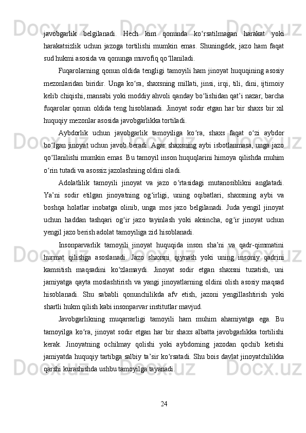 javobgarlik   belgilanadi.   Hech   kim   qonunda   ko rsatilmagan   harakat   yokiʻ
harakatsizlik   uchun   jazoga   tortilishi   mumkin   emas.   Shuningdek,   jazo   ham   faqat
sud hukmi asosida va qonunga muvofiq qo llaniladi.	
ʻ
Fuqarolarning qonun oldida tengligi  tamoyili ham  jinoyat  huquqining asosiy
mezonlaridan   biridir.   Unga   ko ra,   shaxsning   millati,   jinsi,   irqi,   tili,   dini,   ijtimoiy	
ʻ
kelib chiqishi, mansabi yoki moddiy ahvoli qanday bo lishidan qat’i nazar, barcha	
ʻ
fuqarolar   qonun   oldida  teng   hisoblanadi.   Jinoyat   sodir   etgan   har   bir   shaxs   bir   xil
huquqiy mezonlar asosida javobgarlikka tortiladi.
Aybdorlik   uchun   javobgarlik   tamoyiliga   ko ra,   shaxs   faqat   o zi   aybdor	
ʻ ʻ
bo lgan jinoyat uchun javob beradi. Agar shaxsning aybi isbotlanmasa,  unga jazo	
ʻ
qo llanilishi mumkin emas. Bu tamoyil inson huquqlarini himoya qilishda muhim
ʻ
o rin tutadi va asossiz jazolashning oldini oladi.
ʻ
Adolatlilik   tamoyili   jinoyat   va   jazo   o rtasidagi   mutanosiblikni   anglatadi.	
ʻ
Ya’ni   sodir   etilgan   jinoyatning   og irligi,   uning   oqibatlari,   shaxsning   aybi   va	
ʻ
boshqa   holatlar   inobatga   olinib,   unga   mos   jazo   belgilanadi.   Juda   yengil   jinoyat
uchun   haddan   tashqari   og ir   jazo   tayinlash   yoki   aksincha,   og ir   jinoyat   uchun	
ʻ ʻ
yengil jazo berish adolat tamoyiliga zid hisoblanadi.
Insonparvarlik   tamoyili   jinoyat   huquqida   inson   sha’ni   va   qadr-qimmatini
hurmat   qilishga   asoslanadi.   Jazo   shaxsni   qiynash   yoki   uning   insoniy   qadrini
kamsitish   maqsadini   ko zlamaydi.   Jinoyat   sodir   etgan   shaxsni   tuzatish,   uni
ʻ
jamiyatga   qayta   moslashtirish   va   yangi   jinoyatlarning   oldini   olish   asosiy   maqsad
hisoblanadi.   Shu   sababli   qonunchilikda   afv   etish,   jazoni   yengillashtirish   yoki
shartli hukm qilish kabi insonparvar institutlar mavjud.
Javobgarlikning   muqarrarligi   tamoyili   ham   muhim   ahamiyatga   ega.   Bu
tamoyilga   ko ra,   jinoyat   sodir   etgan   har   bir   shaxs   albatta   javobgarlikka   tortilishi	
ʻ
kerak.   Jinoyatning   ochilmay   qolishi   yoki   aybdorning   jazodan   qochib   ketishi
jamiyatda huquqiy tartibga salbiy ta’sir ko rsatadi. Shu bois davlat jinoyatchilikka	
ʻ
qarshi kurashishda ushbu tamoyilga tayanadi.
24 