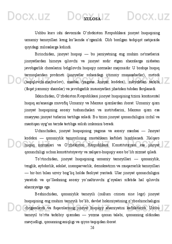 XULOSA
Ushbu   kurs   ishi   davomida   O‘zbekiston   Respublikasi   jinoyat   huquqining
umumiy   tamoyillari   keng   ko‘lamda   o‘rganildi.   Olib   borilgan   tadqiqot   natijasida
quyidagi xulosalarga kelindi.
Birinchidan,   jinoyat   huquqi   —   bu   jamiyatning   eng   muhim   ne'matlarini
jinoyatlardan   himoya   qiluvchi   va   jinoyat   sodir   etgan   shaxslarga   nisbatan
javobgarlik choralarini belgilovchi huquqiy normalar majmuidir. U boshqa huquq
tarmoqlaridan   predmeti   (jinoyatlar   sohasidagi   ijtimoiy   munosabatlar),   metodi
(taqiqlovchi-majburlov),   manbai   (yagona   Jinoyat   kodeksi),   subyektlari   tarkibi
(faqat jismoniy shaxslar) va javobgarlik xususiyatlari jihatidan tubdan farqlanadi.
Ikkinchidan, O‘zbekiston Respublikasi jinoyat huquqining tizimi kontinental
huquq  an'anasiga   muvofiq  Umumiy  va   Maxsus   qismlardan   iborat.   Umumiy  qism
jinoyat   huquqining   asosiy   tushunchalari   va   institutlarini,   Maxsus   qism   esa
muayyan jinoyat turlarini tartibga soladi. Bu tizim jinoyat qonunchiligini izchil va
mantiqan uyg‘un tarzda tartibga solish imkonini beradi.
Uchinchidan,   jinoyat   huquqining   yagona   va   asosiy   manbai   —   Jinoyat
kodeksi   —   qonuniylik   tamoyilining   mustahkam   kafolati   hisoblanadi.   Xalqaro
huquq   normalari   va   O‘zbekiston   Respublikasi   Konstitutsiyasi   esa   jinoyat
qonunchiligi uchun konstitutsiyaviy va xalqaro-huquqiy asos bo‘lib xizmat qiladi.
To‘rtinchidan,   jinoyat   huquqining   umumiy   tamoyillari   —   qonuniylik,
tenglik, aybdorlik, adolat, insonparvarlik, demokratizm va muqarrarlik tamoyillari
— bir-biri  bilan uzviy bog‘liq holda faoliyat  yuritadi. Ular jinoyat qonunchiligini
yaratish   va   qo‘llashning   asosiy   yo‘naltiruvchi   g‘oyalari   sifatida   hal   qiluvchi
ahamiyatga ega.
Beshinchidan,   qonuniylik   tamoyili   (nullum   crimen   sine   lege)   jinoyat
huquqining eng muhim tamoyili bo‘lib, davlat hokimiyatining o‘zboshimchaligini
chegaralaydi   va   fuqarolarning   jinoyat   huquqiy   ahamiyatini   kafolatlaydi.   Ushbu
tamoyil   to‘rtta   tarkibiy   qismdan   —   yozma   qonun   talabi,   qonunning   oldindan
mavjudligi, qonunning aniqligi va qiyos taqiqidan iborat.
26 