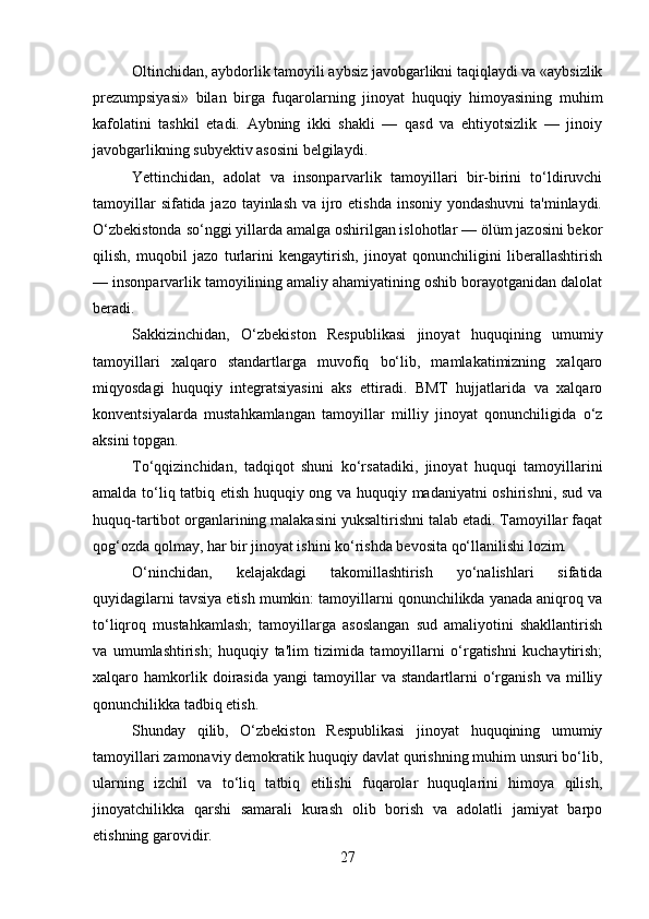 Oltinchidan, aybdorlik tamoyili aybsiz javobgarlikni taqiqlaydi va «aybsizlik
prezumpsiyasi»   bilan   birga   fuqarolarning   jinoyat   huquqiy   himoyasining   muhim
kafolatini   tashkil   etadi.   Aybning   ikki   shakli   —   qasd   va   ehtiyotsizlik   —   jinoiy
javobgarlikning subyektiv asosini belgilaydi.
Yettinchidan,   adolat   va   insonparvarlik   tamoyillari   bir-birini   to‘ldiruvchi
tamoyillar  sifatida jazo tayinlash va ijro etishda insoniy yondashuvni  ta'minlaydi.
O‘zbekistonda so‘nggi yillarda amalga oshirilgan islohotlar — ölüm jazosini bekor
qilish,   muqobil   jazo   turlarini   kengaytirish,   jinoyat   qonunchiligini   liberallashtirish
— insonparvarlik tamoyilining amaliy ahamiyatining oshib borayotganidan dalolat
beradi.
Sakkizinchidan,   O‘zbekiston   Respublikasi   jinoyat   huquqining   umumiy
tamoyillari   xalqaro   standartlarga   muvofiq   bo‘lib,   mamlakatimizning   xalqaro
miqyosdagi   huquqiy   integratsiyasini   aks   ettiradi.   BMT   hujjatlarida   va   xalqaro
konventsiyalarda   mustahkamlangan   tamoyillar   milliy   jinoyat   qonunchiligida   o‘z
aksini topgan.
To‘qqizinchidan,   tadqiqot   shuni   ko‘rsatadiki,   jinoyat   huquqi   tamoyillarini
amalda to‘liq tatbiq etish huquqiy ong va huquqiy madaniyatni oshirishni, sud va
huquq-tartibot organlarining malakasini yuksaltirishni talab etadi. Tamoyillar faqat
qog‘ozda qolmay, har bir jinoyat ishini ko‘rishda bevosita qo‘llanilishi lozim.
O‘ninchidan,   kelajakdagi   takomillashtirish   yo‘nalishlari   sifatida
quyidagilarni tavsiya etish mumkin: tamoyillarni qonunchilikda yanada aniqroq va
to‘liqroq   mustahkamlash;   tamoyillarga   asoslangan   sud   amaliyotini   shakllantirish
va   umumlashtirish;   huquqiy   ta'lim   tizimida   tamoyillarni   o‘rgatishni   kuchaytirish;
xalqaro  hamkorlik  doirasida   yangi   tamoyillar   va   standartlarni   o‘rganish   va  milliy
qonunchilikka tadbiq etish.
Shunday   qilib,   O‘zbekiston   Respublikasi   jinoyat   huquqining   umumiy
tamoyillari zamonaviy demokratik huquqiy davlat qurishning muhim unsuri bo‘lib,
ularning   izchil   va   to‘liq   tatbiq   etilishi   fuqarolar   huquqlarini   himoya   qilish,
jinoyatchilikka   qarshi   samarali   kurash   olib   borish   va   adolatli   jamiyat   barpo
etishning garovidir.
27 