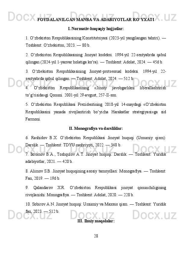 FOYDALANILGAN MANBA VA ADABIYOTLAR RO‘YXATI
I. Normativ-huquqiy hujjatlar:
1. O‘zbekiston Respublikasining Konstitutsiyasi (2023-yil yangilangan tahriri). —
Toshkent: O‘zbekiston, 2023. — 80 b.
2.   O‘zbekiston   Respublikasining   Jinoyat   kodeksi.   1994-yil   22-sentyabrda   qabul
qilingan (2024-yil 1-yanvar holatiga ko‘ra). — Toshkent: Adolat, 2024. — 456 b.
3.   O‘zbekiston   Respublikasining   Jinoyat-protsessual   kodeksi.   1994-yil   22-
sentyabrda qabul qilingan. — Toshkent: Adolat, 2024. — 512 b.
4.   O‘zbekiston   Respublikasining   «Jinoiy   javobgarlikni   liberallashtirish
to‘g‘risida»gi Qonuni. 2001-yil 29-avgust, 257-II-son.
5.   O‘zbekiston   Respublikasi   Prezidentining   2018-yil   14-maydagi   «O‘zbekiston
Respublikasini   yanada   rivojlantirish   bo‘yicha   Harakatlar   strategiyasi»ga   oid
Farmoni.
II. Monografiya va darsliklar:
6.   Rashidov   B.X.   O‘zbekiston   Respublikasi   Jinoyat   huquqi   (Umumiy   qism):
Darslik. — Toshkent: TDYU nashriyoti, 2022. — 348 b.
7.   Ikromov   B.A.,   Toshqulov   A.T.   Jinoyat   huquqi:   Darslik.   —   Toshkent:   Yuridik
adabiyotlar, 2021. — 420 b.
8. Alimov S.B. Jinoyat huquqining asosiy tamoyillari: Monografiya. — Toshkent:
Fan, 2019. — 196 b.
9.   Qalandarov   X.R.   O‘zbekiston   Respublikasi   jinoyat   qonunchiligining
rivojlanishi: Monografiya. — Toshkent: Adolat, 2020. — 228 b.
10. Sobirov A.N. Jinoyat huquqi: Umumiy va Maxsus qism. — Toshkent: Yuridik
fan, 2023. — 512 b.
III. Ilmiy maqolalar:
28 