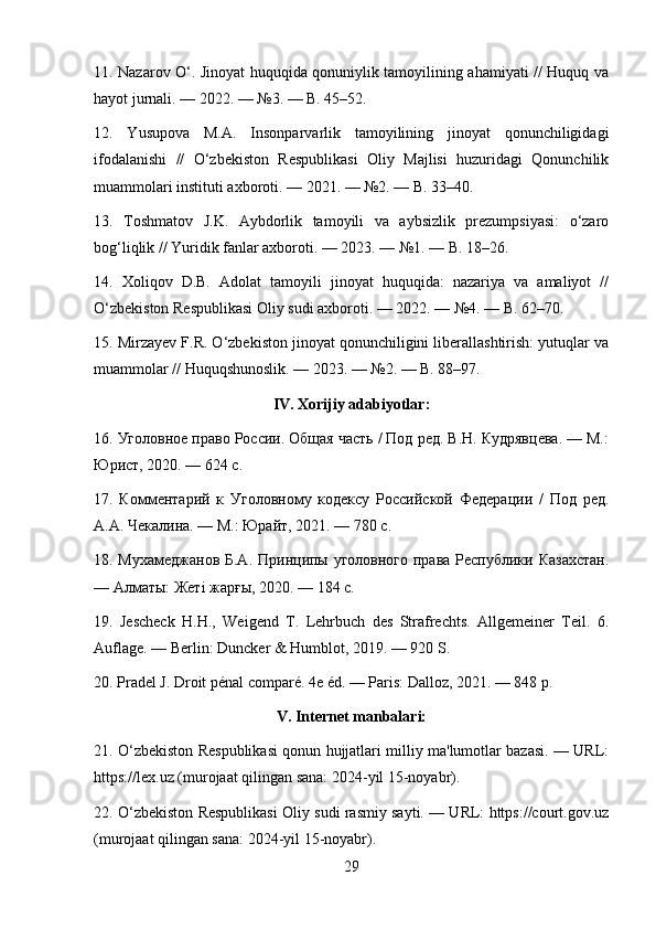 11. Nazarov O‘. Jinoyat huquqida qonuniylik tamoyilining ahamiyati // Huquq va
hayot jurnali. — 2022. — №3. — B. 45–52.
12.   Yusupova   M.A.   Insonparvarlik   tamoyilining   jinoyat   qonunchiligidagi
ifodalanishi   //   O‘zbekiston   Respublikasi   Oliy   Majlisi   huzuridagi   Qonunchilik
muammolari instituti axboroti. — 2021. — №2. — B. 33–40.
13.   Toshmatov   J.K.   Aybdorlik   tamoyili   va   aybsizlik   prezumpsiyasi:   o‘zaro
bog‘liqlik // Yuridik fanlar axboroti. — 2023. — №1. — B. 18–26.
14.   Xoliqov   D.B.   Adolat   tamoyili   jinoyat   huquqida:   nazariya   va   amaliyot   //
O‘zbekiston Respublikasi Oliy sudi axboroti. — 2022. — №4. — B. 62–70.
15. Mirzayev F.R. O‘zbekiston jinoyat qonunchiligini liberallashtirish: yutuqlar va
muammolar // Huquqshunoslik. — 2023. — №2. — B. 88–97.
IV. Xorijiy adabiyotlar:
16. Уголовное право России. Общая часть / Под ред. В.Н. Кудрявцева. — М.:
Юрист, 2020. — 624 с.
17.   Комментарий   к   Уголовному   кодексу   Российской   Федерации   /   Под   ред.
А.А. Чекалина. — М.: Юрайт, 2021. — 780 с.
18. Мoамеджанов Б.А. Принципы уголовного права Республики Казахстан.
— Алматы: Жеті жарғы, 2020. — 184 с.
19.   Jescheck   H.H.,   Weigend   T.   Lehrbuch   des   Strafrechts.   Allgemeiner   Teil.   6.
Auflage. — Berlin: Duncker & Humblot, 2019. — 920 S.
20. Pradel J. Droit pénal comparé. 4e éd. — Paris: Dalloz, 2021. — 848 p.
V. Internet manbalari:
21. O‘zbekiston Respublikasi qonun hujjatlari milliy ma'lumotlar bazasi. — URL:
https://lex.uz (murojaat qilingan sana: 2024-yil 15-noyabr).
22. O‘zbekiston Respublikasi Oliy sudi rasmiy sayti. — URL: https://court.gov.uz
(murojaat qilingan sana: 2024-yil 15-noyabr).
29 