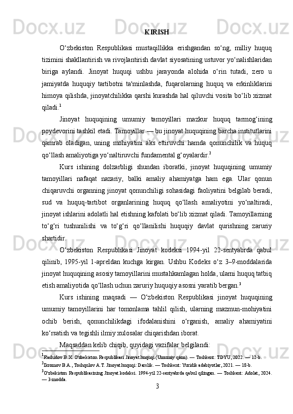 KIRISH
O‘zbekiston   Respublikasi   mustaqillikka   erishgandan   so‘ng,   milliy   huquq
tizimini shakllantirish va rivojlantirish davlat siyosatining ustuvor yo‘nalishlaridan
biriga   aylandi.   Jinoyat   huquqi   ushbu   jarayonda   alohida   o‘rin   tutadi,   zero   u
jamiyatda   huquqiy   tartibotni   ta'minlashda,   fuqarolarning   huquq   va   erkinliklarini
himoya qilishda, jinoyatchilikka qarshi kurashda hal qiluvchi vosita bo‘lib xizmat
qiladi. 1
Jinoyat   huquqining   umumiy   tamoyillari   mazkur   huquq   tarmog‘ining
poydevorini tashkil etadi. Tamoyillar — bu jinoyat huquqining barcha institutlarini
qamrab   oladigan,   uning   mohiyatini   aks   ettiruvchi   hamda   qonunchilik   va   huquq
qo‘llash amaliyotiga yo‘naltiruvchi fundamental g‘oyalardir. 2
Kurs   ishining   dolzarbligi   shundan   iboratki,   jinoyat   huquqining   umumiy
tamoyillari   nafaqat   nazariy,   balki   amaliy   ahamiyatga   ham   ega.   Ular   qonun
chiqaruvchi  organning jinoyat   qonunchiligi  sohasidagi   faoliyatini   belgilab beradi,
sud   va   huquq-tartibot   organlarining   huquq   qo‘llash   amaliyotini   yo‘naltiradi,
jinoyat ishlarini adolatli hal etishning kafolati bo‘lib xizmat qiladi. Tamoyillarning
to‘g‘ri   tushunilishi   va   to‘g‘ri   qo‘llanilishi   huquqiy   davlat   qurishning   zaruriy
shartidir.
O‘zbekiston   Respublikasi   Jinoyat   kodeksi   1994-yil   22-sentyabrda   qabul
qilinib,   1995-yil   1-apreldan   kuchga   kirgan.   Ushbu   Kodeks   o‘z   3–9-moddalarida
jinoyat huquqining asosiy tamoyillarini mustahkamlagan holda, ularni huquq tatbiq
etish amaliyotida qo‘llash uchun zaruriy huquqiy asosni yaratib bergan. 3
Kurs   ishining   maqsadi   —   O‘zbekiston   Respublikasi   jinoyat   huquqining
umumiy   tamoyillarini   har   tomonlama   tahlil   qilish,   ularning   mazmun-mohiyatini
ochib   berish,   qonunchilikdagi   ifodalanishini   o‘rganish,   amaliy   ahamiyatini
ko‘rsatish va tegishli ilmiy xulosalar chiqarishdan iborat.
Maqsaddan kelib chiqib, quyidagi vazifalar belgilandi:
1
Rashidov B.X. O'zbekiston Respublikasi Jinoyat huquqi (Umumiy qism). — Toshkent: TDYU, 2022. — 12-b.
2
Ikromov B.A., Toshqulov A.T. Jinoyat huquqi: Darslik. — Toshkent: Yuridik adabiyotlar, 2021. — 18-b.
3
O'zbekiston Respublikasining Jinoyat kodeksi. 1994-yil 22-sentyabrda qabul qilingan. — Toshkent: Adolat, 2024.
— 3-modda.
3 