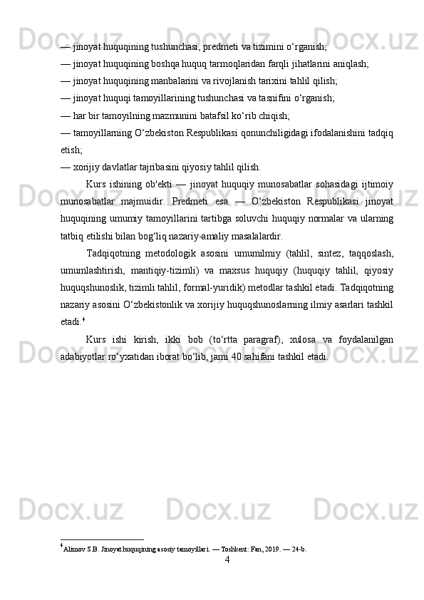 — jinoyat huquqining tushunchasi, predmeti va tizimini o‘rganish;
— jinoyat huquqining boshqa huquq tarmoqlaridan farqli jihatlarini aniqlash;
— jinoyat huquqining manbalarini va rivojlanish tarixini tahlil qilish;
— jinoyat huquqi tamoyillarining tushunchasi va tasnifini o‘rganish;
— har bir tamoyilning mazmunini batafsil ko‘rib chiqish;
— tamoyillarning O‘zbekiston Respublikasi qonunchiligidagi ifodalanishini tadqiq
etish;
— xorijiy davlatlar tajribasini qiyosiy tahlil qilish.
Kurs   ishining   ob'ekti   —   jinoyat   huquqiy   munosabatlar   sohasidagi   ijtimoiy
munosabatlar   majmuidir.   Predmeti   esa   —   O‘zbekiston   Respublikasi   jinoyat
huquqining umumiy tamoyillarini tartibga soluvchi  huquqiy normalar  va ularning
tatbiq etilishi bilan bog‘liq nazariy-amaliy masalalardir.
Tadqiqotning   metodologik   asosini   umumilmiy   (tahlil,   sintez,   taqqoslash,
umumlashtirish,   mantiqiy-tizimli)   va   maxsus   huquqiy   (huquqiy   tahlil,   qiyosiy
huquqshunoslik, tizimli tahlil, formal-yuridik) metodlar tashkil etadi. Tadqiqotning
nazariy asosini O‘zbekistonlik va xorijiy huquqshunoslarning ilmiy asarlari tashkil
etadi. 4
Kurs   ishi   kirish,   ikki   bob   (to‘rtta   paragraf),   xulosa   va   foydalanilgan
adabiyotlar ro‘yxatidan iborat bo‘lib, jami 40 sahifani tashkil etadi.
4
Alimov S.B. Jinoyat huquqining asosiy tamoyillari. — Toshkent: Fan, 2019. — 24-b.
4 