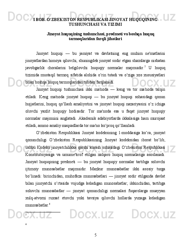 I BOB. O‘ZBEKISTON RESPUBLIKASI JINOYAT HUQUQINING
TUSHUNCHASI VA TIZIMI
Jinoyat huquqining tushunchasi, predmeti va boshqa huquq
tarmoqlaridan farqli jihatlari
Jinoyat   huquqi   —   bu   jamiyat   va   davlatning   eng   muhim   ne'matlarini
jinoyatlardan himoya qiluvchi, shuningdek jinoyat sodir etgan shaxslarga nisbatan
javobgarlik   choralarini   belgilovchi   huquqiy   normalar   majmuidir. 5
  U   huquq
tizimida   mustaqil   tarmoq   sifatida   alohida   o‘rin   tutadi   va   o‘ziga   xos   xususiyatlari
bilan boshqa huquq tarmoqlaridan tubdan farqlanadi.
Jinoyat   huquqi   tushunchasi   ikki   ma'noda   —   keng   va   tor   ma'noda   talqin
etiladi.   Keng   ma'noda   jinoyat   huquqi   —   bu   jinoyat   huquqi   sohasidagi   qonun
hujjatlarini,   huquq   qo‘llash   amaliyotini   va   jinoyat   huquqi   nazariyasini   o‘z   ichiga
oluvchi   yaxlit   huquqiy   hodisadir.   Tor   ma'noda   esa   u   faqat   jinoyat   huquqiy
normalar   majmuini   anglatadi.   Akademik   adabiyotlarda   ikkalasiga   ham   murojaat
etiladi, ammo amaliy maqsadlarda tor ma'no ko‘proq qo‘llaniladi.
O‘zbekiston   Respublikasi   Jinoyat   kodeksining   1-moddasiga   ko‘ra,   jinoyat
qonunchiligi   O‘zbekiston   Respublikasining   Jinoyat   kodeksidan   iborat   bo‘lib,
ushbu   Kodeks   jinoyatchilikka   qarshi   kurash   sohasidagi   O‘zbekiston   Respublikasi
Konstitutsiyasiga   va   umume'tirof   etilgan   xalqaro   huquq   normalariga   asoslanadi.
Jinoyat   huquqining   predmeti   —   bu   jinoyat   huquqiy   normalar   tartibga   soluvchi
ijtimoiy   munosabatlar   majmuidir.   Mazkur   munosabatlar   ikki   asosiy   turga
bo‘linadi:   birinchidan,   muhofaza   munosabatlari   —   jinoyat   sodir   etilganda   davlat
bilan   jinoyatchi   o‘rtasida   vujudga   keladigan   munosabatlar;   ikkinchidan,   tartibga
soluvchi   munosabatlar   —   jinoyat   qonunchiligi   normalari   fuqarolarga   muayyan
xulq-atvorni   ruxsat   etuvchi   yoki   tavsiya   qiluvchi   hollarda   yuzaga   keladigan
munosabatlar. 6
5
6
5 
