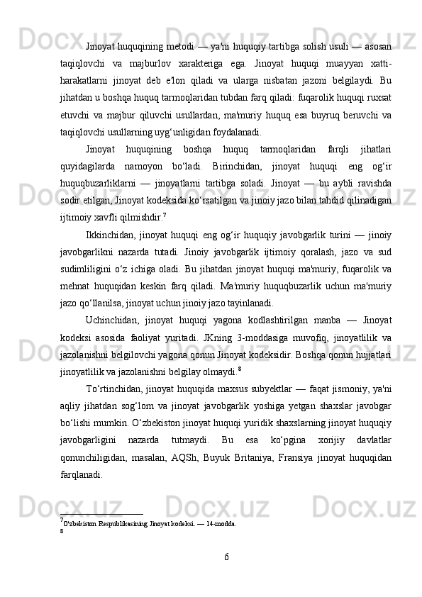 Jinoyat  huquqining metodi  — ya'ni  huquqiy tartibga solish usuli  — asosan
taqiqlovchi   va   majburlov   xarakteriga   ega.   Jinoyat   huquqi   muayyan   xatti-
harakatlarni   jinoyat   deb   e'lon   qiladi   va   ularga   nisbatan   jazoni   belgilaydi.   Bu
jihatdan u boshqa huquq tarmoqlaridan tubdan farq qiladi: fuqarolik huquqi ruxsat
etuvchi   va   majbur   qiluvchi   usullardan,   ma'muriy   huquq   esa   buyruq   beruvchi   va
taqiqlovchi usullarning uyg‘unligidan foydalanadi.
Jinoyat   huquqining   boshqa   huquq   tarmoqlaridan   farqli   jihatlari
quyidagilarda   namoyon   bo‘ladi.   Birinchidan,   jinoyat   huquqi   eng   og‘ir
huquqbuzarliklarni   —   jinoyatlarni   tartibga   soladi.   Jinoyat   —   bu   aybli   ravishda
sodir etilgan, Jinoyat kodeksida ko‘rsatilgan va jinoiy jazo bilan tahdid qilinadigan
ijtimoiy xavfli qilmishdir. 7
Ikkinchidan,   jinoyat   huquqi   eng   og‘ir   huquqiy   javobgarlik   turini   —   jinoiy
javobgarlikni   nazarda   tutadi.   Jinoiy   javobgarlik   ijtimoiy   qoralash,   jazo   va   sud
sudimliligini   o‘z   ichiga   oladi.   Bu   jihatdan   jinoyat   huquqi   ma'muriy,   fuqarolik   va
mehnat   huquqidan   keskin   farq   qiladi.   Ma'muriy   huquqbuzarlik   uchun   ma'muriy
jazo qo‘llanilsa, jinoyat uchun jinoiy jazo tayinlanadi.
Uchinchidan,   jinoyat   huquqi   yagona   kodlashtirilgan   manba   —   Jinoyat
kodeksi   asosida   faoliyat   yuritadi.   JKning   3-moddasiga   muvofiq,   jinoyatlilik   va
jazolanishni belgilovchi yagona qonun Jinoyat kodeksidir. Boshqa qonun hujjatlari
jinoyatlilik va jazolanishni belgilay olmaydi. 8
To‘rtinchidan, jinoyat huquqida maxsus  subyektlar — faqat jismoniy, ya'ni
aqliy   jihatdan   sog‘lom   va   jinoyat   javobgarlik   yoshiga   yetgan   shaxslar   javobgar
bo‘lishi mumkin. O‘zbekiston jinoyat huquqi yuridik shaxslarning jinoyat huquqiy
javobgarligini   nazarda   tutmaydi.   Bu   esa   ko‘pgina   xorijiy   davlatlar
qonunchiligidan,   masalan,   AQSh,   Buyuk   Britaniya,   Fransiya   jinoyat   huquqidan
farqlanadi.
7
O'zbekiston Respublikasining Jinoyat kodeksi. — 14-modda.
8
6 