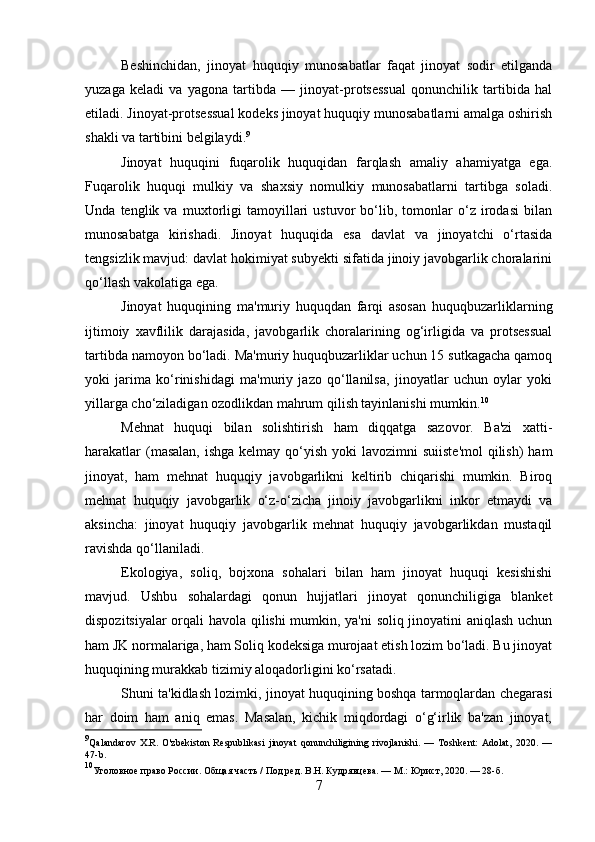 Beshinchidan,   jinoyat   huquqiy   munosabatlar   faqat   jinoyat   sodir   etilganda
yuzaga   keladi   va   yagona   tartibda   —   jinoyat-protsessual   qonunchilik   tartibida   hal
etiladi. Jinoyat-protsessual kodeks jinoyat huquqiy munosabatlarni amalga oshirish
shakli va tartibini belgilaydi. 9
Jinoyat   huquqini   fuqarolik   huquqidan   farqlash   amaliy   ahamiyatga   ega.
Fuqarolik   huquqi   mulkiy   va   shaxsiy   nomulkiy   munosabatlarni   tartibga   soladi.
Unda   tenglik   va   muxtorligi   tamoyillari   ustuvor   bo‘lib,   tomonlar   o‘z   irodasi   bilan
munosabatga   kirishadi.   Jinoyat   huquqida   esa   davlat   va   jinoyatchi   o‘rtasida
tengsizlik mavjud: davlat hokimiyat subyekti sifatida jinoiy javobgarlik choralarini
qo‘llash vakolatiga ega.
Jinoyat   huquqining   ma'muriy   huquqdan   farqi   asosan   huquqbuzarliklarning
ijtimoiy   xavflilik   darajasida,   javobgarlik   choralarining   og‘irligida   va   protsessual
tartibda namoyon bo‘ladi. Ma'muriy huquqbuzarliklar uchun 15 sutkagacha qamoq
yoki   jarima   ko‘rinishidagi   ma'muriy   jazo   qo‘llanilsa,   jinoyatlar   uchun   oylar   yoki
yillarga cho‘ziladigan ozodlikdan mahrum qilish tayinlanishi mumkin. 10
Mehnat   huquqi   bilan   solishtirish   ham   diqqatga   sazovor.   Ba'zi   xatti-
harakatlar  (masalan,  ishga kelmay  qo‘yish  yoki  lavozimni  suiiste'mol  qilish)  ham
jinoyat,   ham   mehnat   huquqiy   javobgarlikni   keltirib   chiqarishi   mumkin.   Biroq
mehnat   huquqiy   javobgarlik   o‘z-o‘zicha   jinoiy   javobgarlikni   inkor   etmaydi   va
aksincha:   jinoyat   huquqiy   javobgarlik   mehnat   huquqiy   javobgarlikdan   mustaqil
ravishda qo‘llaniladi.
Ekologiya,   soliq,   bojxona   sohalari   bilan   ham   jinoyat   huquqi   kesishishi
mavjud.   Ushbu   sohalardagi   qonun   hujjatlari   jinoyat   qonunchiligiga   blanket
dispozitsiyalar orqali havola qilishi mumkin, ya'ni  soliq jinoyatini aniqlash uchun
ham JK normalariga, ham Soliq kodeksiga murojaat etish lozim bo‘ladi. Bu jinoyat
huquqining murakkab tizimiy aloqadorligini ko‘rsatadi.
Shuni ta'kidlash lozimki, jinoyat huquqining boshqa tarmoqlardan chegarasi
har   doim   ham   aniq   emas.   Masalan,   kichik   miqdordagi   o‘g‘irlik   ba'zan   jinoyat,
9
Qalandarov   X.R.   O'zbekiston   Respublikasi   jinoyat   qonunchiligining   rivojlanishi.   —   Toshkent:   Adolat,   2020.   —
47-b.
10
Уголовное право России. Общая часть / Под ред. В.Н. Кудрявцева. — М.: Юрист, 2020. — 28-б.
7 