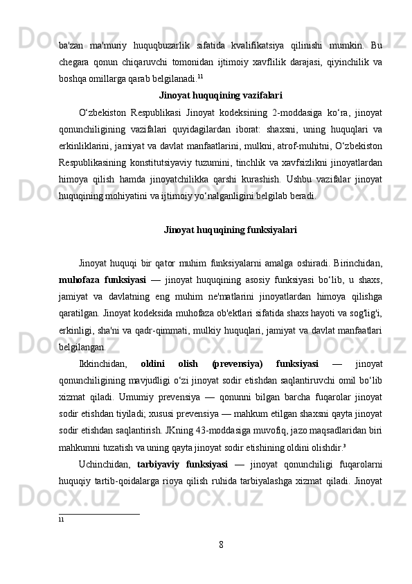 ba'zan   ma'muriy   huquqbuzarlik   sifatida   kvalifikatsiya   qilinishi   mumkin.   Bu
chegara   qonun   chiqaruvchi   tomonidan   ijtimoiy   xavflilik   darajasi,   qiyinchilik   va
boshqa omillarga qarab belgilanadi. 11
Jinoyat huquqining vazifalari
O‘zbekiston   Respublikasi   Jinoyat   kodeksining   2-moddasiga   ko‘ra,   jinoyat
qonunchiligining   vazifalari   quyidagilardan   iborat:   shaxsni,   uning   huquqlari   va
erkinliklarini, jamiyat va davlat  manfaatlarini, mulkni, atrof-muhitni, O‘zbekiston
Respublikasining   konstitutsiyaviy   tuzumini,   tinchlik   va   xavfsizlikni   jinoyatlardan
himoya   qilish   hamda   jinoyatchilikka   qarshi   kurashish.   Ushbu   vazifalar   jinoyat
huquqining mohiyatini va ijtimoiy yo‘nalganligini belgilab beradi.
Jinoyat huquqining funksiyalari
Jinoyat   huquqi   bir   qator   muhim   funksiyalarni   amalga   oshiradi.   Birinchidan,
muhofaza   funksiyasi   —   jinoyat   huquqining   asosiy   funksiyasi   bo‘lib,   u   shaxs,
jamiyat   va   davlatning   eng   muhim   ne'matlarini   jinoyatlardan   himoya   qilishga
qaratilgan. Jinoyat kodeksida muhofaza ob'ektlari sifatida shaxs hayoti va sog'lig'i,
erkinligi, sha'ni  va qadr-qimmati, mulkiy huquqlari, jamiyat va davlat manfaatlari
belgilangan.
Ikkinchidan,   oldini   olish   (prevensiya)   funksiyasi   —   jinoyat
qonunchiligining mavjudligi o‘zi jinoyat sodir etishdan saqlantiruvchi omil bo‘lib
xizmat   qiladi.   Umumiy   prevensiya   —   qonunni   bilgan   barcha   fuqarolar   jinoyat
sodir etishdan tiyiladi; xususi prevensiya — mahkum etilgan shaxsni qayta jinoyat
sodir etishdan saqlantirish. JKning 43-moddasiga muvofiq, jazo maqsadlaridan biri
mahkumni tuzatish va uning qayta jinoyat sodir etishining oldini olishdir.³
Uchinchidan,   tarbiyaviy   funksiyasi   —   jinoyat   qonunchiligi   fuqarolarni
huquqiy   tartib-qoidalarga   rioya   qilish   ruhida   tarbiyalashga   xizmat   qiladi.   Jinoyat
11
8 