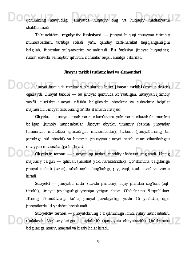 qonunining   mavjudligi   jamiyatda   huquqiy   ong   va   huquqiy   madaniyatni
shakllantiradi.
To‘rtinchidan,   regulyativ   funksiyasi   —   jinoyat   huquqi   muayyan   ijtimoiy
munosabatlarni   tartibga   soladi,   ya'ni   qanday   xatti-harakat   taqiqlanganligini
belgilab,   fuqarolar   xulq-atvorini   yo‘naltiradi.   Bu   funksiya   jinoyat   huquqidagi
ruxsat etuvchi va majbur qiluvchi normalar orqali amalga oshiriladi.
Jinoyat tarkibi tushunchasi va elementlari
Jinoyat huquqida markaziy o‘rinlardan birini   jinoyat tarkibi   (corpus delicti)
egallaydi.   Jinoyat   tarkibi   —   bu   jinoyat   qonunida   ko‘rsatilgan,   muayyan   ijtimoiy
xavfli   qilmishni   jinoyat   sifatida   belgilovchi   obyektiv   va   subyektiv   belgilar
majmuidir. Jinoyat tarkibining to‘rtta elementi mavjud:
Obyekt   —   jinoyat   orqali   zarar   etkaziluvchi   yoki   zarar   etkazilishi   mumkin
bo‘lgan   ijtimoiy   munosabatlar.   Jinoyat   obyekti   umumiy   (barcha   jinoyatlar
tomonidan   muhofaza   qilinadigan   munosabatlar),   turkum   (jinoyatlarning   bir
guruhiga   oid   obyekt)   va   bevosita   (muayyan   jinoyat   orqali   zarar   etkaziladigan
muayyan munosabat)ga bo‘linadi.
Obyektiv   tomon   —   jinoyatning   tashqi,   moddiy   ifodasini   anglatadi.   Uning
majburiy   belgisi   —   qilmish   (harakat   yoki   harakatsizlik).   Qo‘shimcha   belgilariga
jinoyat   oqibati   (zarar),   sabab-oqibat   bog'liqligi,   joy,   vaqt,   usul,   qurol   va   vosita
kiradi.
Subyekt   —   jinoyatni   sodir   etuvchi   jismoniy,   aqliy   jihatdan   sog'lom   (aql-
idrokli),   jinoyat   javobgarligi   yoshiga   yetgan   shaxs.   O‘zbekiston   Respublikasi
JKning   17-moddasiga   ko‘ra,   jinoyat   javobgarligi   yoshi   16   yoshdan,   og'ir
jinoyatlarda 14 yoshdan boshlanadi.
Subyektiv tomon  — jinoyatchining o‘z qilmishiga ichki, ruhiy munosabatini
ifodalaydi.   Majburiy   belgisi   —   aybdorlik   (qasd   yoki   ehtiyotsizlik).   Qo‘shimcha
belgilariga motiv, maqsad va hissiy holat kiradi.
9 