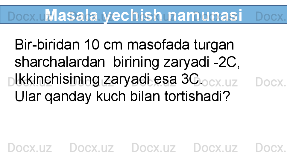 Masala yechish namunasi
Bir-biridan 10 cm masofada turgan 
sharchalardan  birining zaryadi -2C, 
Ikkinchisining zaryadi esa 3C. 
Ular qanday kuch bilan tortishadi?  