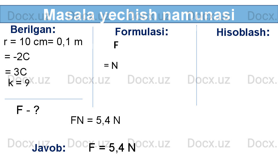 Masala yechish namunasi
Berilgan :
r = 10 cm= 0,1 m 
= -2C
= 3C
k =  9 
F - ?  Formulasi :
F
= N Hisoblash :
FN = 5,4   N
Javob :        F = 5,4   N 