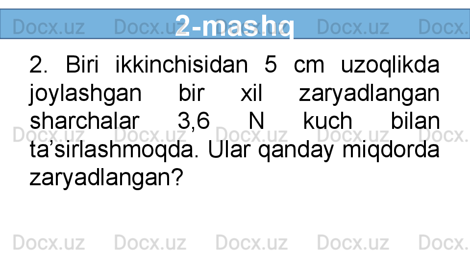 2-mashq
2.  Biri  ikkinchisidan  5  cm  uzoqlikda 
joylashgan  bir  xil  zaryadlangan 
sharchalar  3,6  N  kuch  bilan 
ta’sirlashmoqda. Ular qanday miqdorda 
zaryadlangan? 