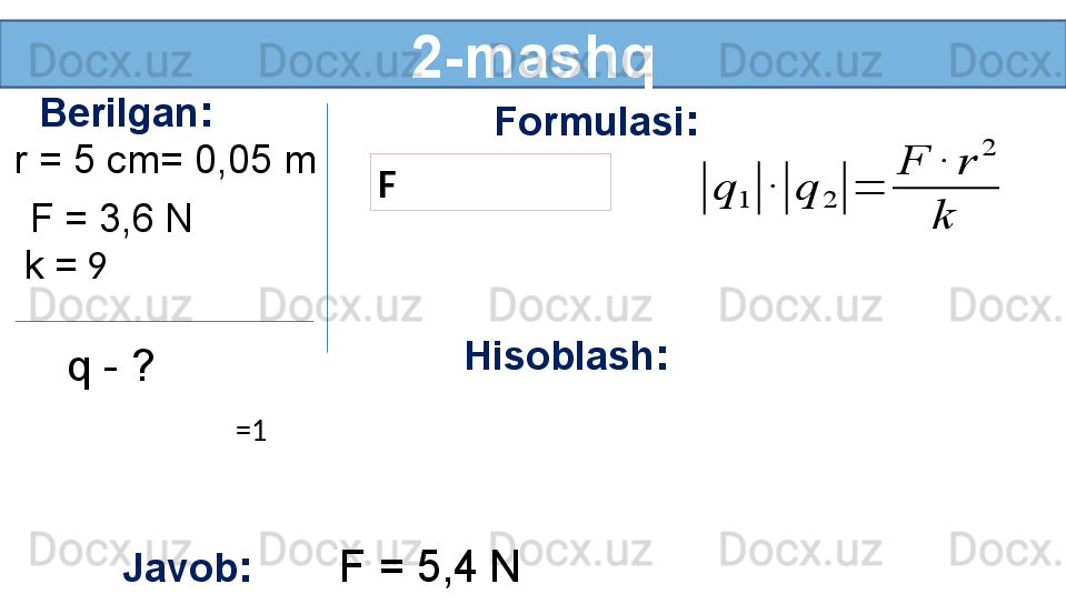 2-mashq
Berilgan :
r = 5 cm= 0,05 m 
k =  9 
q - ?  Formulasi :
F
Hisoblash :
Javob :        F = 5,4   NF = 3,6   N|	q	1	|	∙|	q	2	|	=	
F	∙	r	
2	
k
 
  =1      