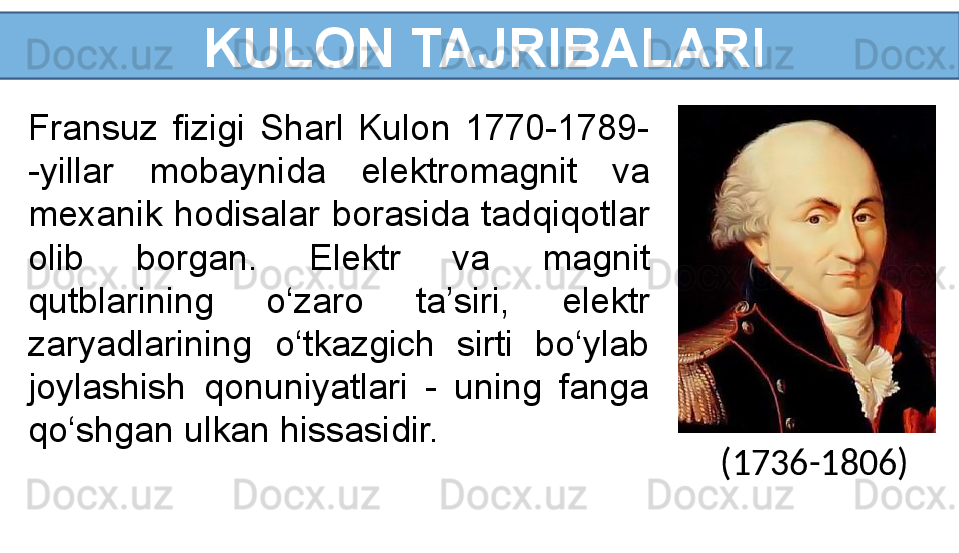   KULON TAJRIBALARI
Fransuz  fizigi  Sharl  Kulon  1770-1789- 
-yillar  mobaynida  elektromagnit  va 
mexanik hodisalar borasida tadqiqotlar 
olib  borgan.  Elektr  va  magnit 
qutblarining  o‘zaro  ta’siri,  elektr 
zaryadlarining  o‘tkazgich  sirti  bo‘ylab 
joylashish  qonuniyatlari  -  uning  fanga 
qo‘shgan ulkan hissasidir.
(1736-1806) 