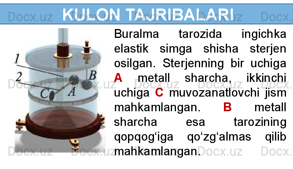   KULON TAJRIBALARI
Buralma  tarozida  ingichka 
elastik  simga  shisha  sterjen 
osilgan.  Sterjenning  bir  uchiga 
A   metall  sharcha,  ikkinchi 
uchiga  C   muvozanatlovchi  jism 
mahkamlangan.  B  metall 
sharcha  esa  tarozining 
qopqog‘iga  qo‘zg‘almas  qilib 
mahkamlangan. 