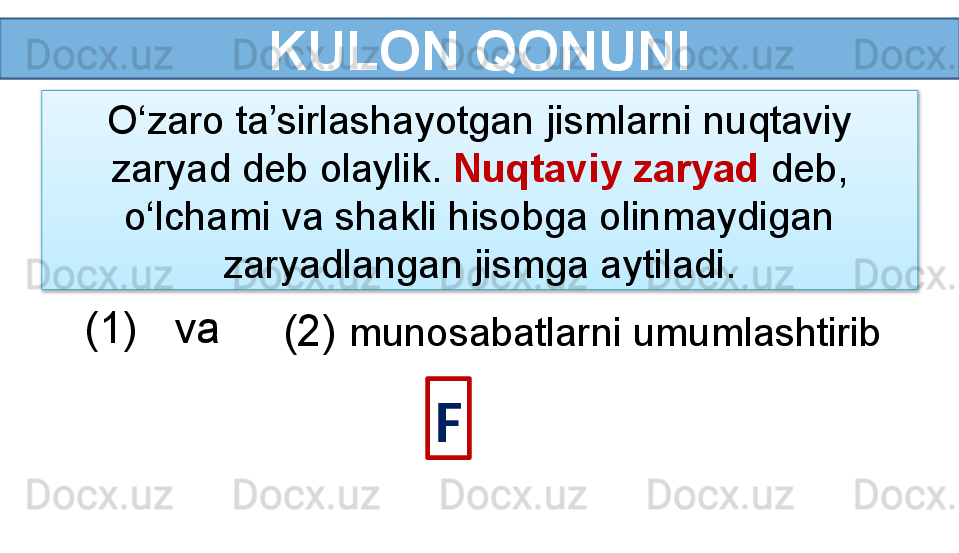 KULON QONUNI
F(1)   va 
(2)   munosabatlarni umumlashtiribO‘zaro ta’sirlashayotgan jismlarni nuqtaviy 
zaryad deb olaylik.  Nuqtaviy zaryad  deb, 
o‘lchami va shakli hisobga olinmaydigan 
zaryadlangan jismga aytiladi.  