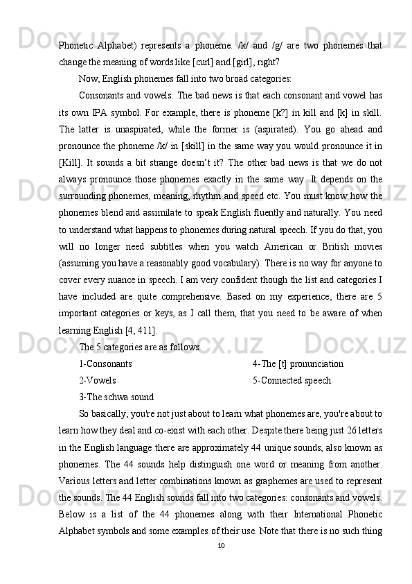 Phonetic   Alphabet)   represents   a   phoneme.   /k/   and   /g/   are   two   phonemes   that
change the meaning of words like [curl] and [girl], right? 
Now, English phonemes fall into two broad categories: 
Consonants and vowels. The bad news is that each consonant and vowel has
its   own   IPA   symbol.   For   example,   there   is   phoneme   [k?]   in   kill   and   [k]   in   skill.
The   latter   is   unaspirated,   while   the   former   is   (aspirated).   You   go   ahead   and
pronounce the phoneme /k/ in [skill]  in the same way you would pronounce it in
[Kill].   It   sounds   a   bit   strange   doesn’t   it?   The   other   bad   news   is   that   we   do   not
always   pronounce   those   phonemes   exactly   in   the   same   way.   It   depends   on   the
surrounding phonemes, meaning, rhythm and speed etc. You must know how the
phonemes blend and assimilate to speak English fluently and naturally. You need
to understand what happens to phonemes during natural speech. If you do that, you
will   no   longer   need   subtitles   when   you   watch   American   or   British   movies
(assuming you have a reasonably good vocabulary). There is no way for anyone to
cover every nuance in speech. I am very confident though the list and categories I
have   included   are   quite   comprehensive.   Based   on   my   experience,   there   are   5
important   categories   or   keys,   as   I   call   them,   that   you   need   to   be   aware   of   when
learning English  [4, 411] . 
The 5 categories are as follows: 
1-Consonants 
2-Vowels 
3-The schwa sound  4-The [t] pronunciation 
5-Connected speech 
So basically, you're not just about to learn what phonemes are, you're about to
learn how they deal and co-exist with each other. Despite there being just 26 letters
in the English language there are approximately 44 unique sounds, also known as
phonemes.   The   44   sounds   help   distinguish   one   word   or   meaning   from   another.
Various letters and letter combinations known as graphemes are used to represent
the sounds. The 44 English sounds fall into two categories: consonants and vowels.
Below   is   a   list   of   the   44   phonemes   along   with   their   International   Phonetic
Alphabet symbols and some examples of their use. Note that there is no such thing
10 