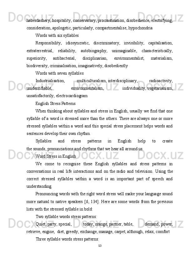 haberdashery, hospitality, conservatory, procrastination, disobedience, electrifying,
consideration, apologetic,   particularly, compartmentalise, hypochondria
Words with six syllables
Responsibility,   idiosyncratic,   discriminatory,   invisibility,   capitalisation,
extraterrestrial,   reliability,   autobiography,   unimaginable,   characteristically,
superiority,   antibacterial,   disciplinarian,   environmentalist,   materialism,
biodiversity, criminalisation, imaginatively, disobediently
Words with seven syllables
Industrialisation,   multiculturalism,   interdisciplinary,   radioactivity,
unidentifiable,   environmentalism,   individuality,   vegetarianism ,
unsatisfactorily,   electrocardiogram
English Stress Patterns
When thinking about syllables and stress in English, usually we find that one
syllable of a word is stressed more than the others. There are always one or more
stressed syllables within a word and this special stress placement helps words and
sentences develop their own   rhythm .
Syllables   and   stress   patterns   in   English   help   to   create
the   sounds ,   pronunciations   and rhythms that we hear all around us.
Word Stress in English
We   come   to   recognise   these   English   syllables   and   stress   patterns   in
conversations   in   real   life   interactions   and   on   the   radio   and   television .   Using   the
correct   stressed   syllables   within   a   word   is   an   important   part   of   speech   and
understanding.
Pronouncing words with the right word stress will make your language sound
more natural to native speakers   [6, 134] . Here are some words from the previous
lists with the stressed syllable in bold:
Two syllable words stress patterns:
Qui et,   par ty,   spe cial,   to day ,   or ange,   part ner,   ta ble,   de mand ,   po wer,
re trieve ,   en gine,    di et,   gree dy, ex change ,   man age,   car pet, al though,   re lax, com fort
Three syllable words stress patterns:
13 