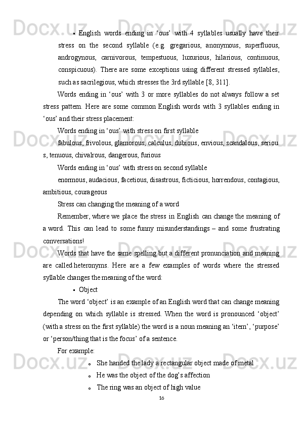  English   words   ending   in   ‘ous’   with   4   syllables   usually   have   their
stress   on   the   second   syllable   (e.g.   gre gar ious,   a non ymous,   su per fluous,
an dro gynous,   car niv orous,   tem pes tuous,   lux ur ious,   hil ar ious,   con tin uous,
cons pic uous).   There   are   some   exceptions   using   different   stressed   syllables,
such as sacri leg ious, which stresses the 3rd syllable  [8, 311] .
Words   ending   in   ‘ous’   with   3   or   more   syllables   do   not   always   follow   a   set
stress   pattern.   Here   are   some   common   English   words   with   3   syllables   ending   in
‘ous’ and their stress placement:
Words ending in ‘ous’ with stress on first syllable
fab ulous,   friv olous,   glam orous,   cal culus,   du bious,   en vious,   scan dalous,   ser iou
s,   ten uous,   chiv alrous,   dan gerous,   fur ious
Words ending in ‘ous’ with stress on second syllable
e nor mous, au da cious, fa ce tious, di sas trous,   fic ti cious, hor ren dous, con ta gious,
am bit ious, cou ra geous
Stress can changing the meaning of a word
Remember,   where   we   place   the   stress   in   English   can   change   the   meaning   of
a   word .   This   can   lead   to   some   funny   misunderstandings   –   and   some   frustrating
conversations!
Words that have the same spelling but a different pronunciation and meaning
are   called   heteronyms .   Here   are   a   few   examples   of   words   where   the   stressed
syllable changes the meaning of the word:
 Object
The word ‘object’ is an   example of an English word that can change meaning
depending   on   which   syllable   is   stressed.   When   the   word   is   pronounced   ‘ ob ject’
(with a stress on the first syllable) the word is a   noun   meaning an ‘item’, ‘purpose’
or ‘person/thing that is the focus’ of a sentence.
For example:
o She handed the lady a rectangular   ob ject made of metal
o He was the   ob ject of the dog’s affection
o The ring was an   ob ject of high value
16 