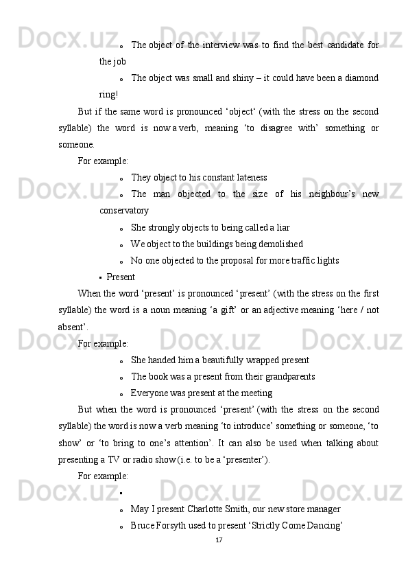 o The   ob ject   of   the   interview   was   to   find   the   best   candidate   for
the job
o The   ob ject was small and shiny – it could have been a diamond
ring!
But   if   the   same   word   is   pronounced   ‘ob ject ‘   (with   the   stress   on   the   second
syllable)   the   word   is   now   a   verb ,   meaning   ‘to   disagree   with’   something   or
someone.
For example:
o They ob ject   to his constant lateness
o The   man   ob ject ed   to   the   size   of   his   neighbour’s   new
conservatory
o She strongly ob jects   to being called a liar
o We ob ject   to the buildings being demolished
o No one ob ject ed to the proposal for more traffic lights
 Present
When the word ‘present’ is pronounced ‘ pre sent’ (with the stress on the first
syllable)   the   word  is   a   noun  meaning   ‘a  gift’   or   an   adjective   meaning  ‘here  /   not
absent’.
For example:
o She handed him a beautifully wrapped   pre sent
o The book was a   pre sent from their grandparents
o Everyone was   pre sent at the meeting
But   when   the   word   is   pronounced   ‘pre sent’   (with   the   stress   on   the   second
syllable) the word is now a verb meaning ‘to introduce’ something or someone, ‘to
show’   or   ‘to   bring   to   one’s   attention’.   It   can   also   be   used   when   talking   about
presenting a TV or radio show (i.e. to be a ‘presenter’).
For example:

o May I pre sent   Charlotte Smith, our new store manager
o Bruce Forsyth used to pre sent   ‘Strictly Come Dancing’
17 