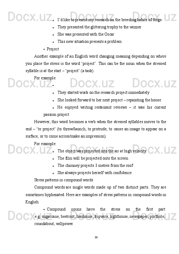o I’d like to pre sent   my research on the breeding habits of frogs
o They pre sent ed the glittering trophy to the winner
o She was pre sent ed with the Oscar
o This new situation pre sents   a problem
 Project
Another example of an English word changing meaning depending on where
you place the stress is the word ‘project’. This can be the noun when the stressed
syllable is at the start – ‘ pro ject’ (a task).
For example:

o They started work on the research   pro ject immediately
o She looked forward to her next   pro ject – repainting the house
o He   enjoyed   writing   restaurant   reviews   –   it   was   his   current
passion   pro ject
However, this word becomes a verb when the stressed syllables moves to the
end – ‘to pro ject ‘ (to throw/launch, to protrude, to cause an image to appear on a
surface, or to come across/make an impression).
For example:
o The object was pro ject ed into the air at high velocity
o The film will be pro ject ed onto the screen
o The chimney pro jects   3 metres from the roof
o She always pro jects   herself with confidence
Stress patterns in compound words  
Compound   words   are   single   words   made   up   of   two   distinct   parts.   They   are
sometimes hyphenated. Here are examples of stress patterns in compound words in
English:
 Compound   nouns   have   the   stress   on   the   first   part:
e.g.   sugar cane,   beet root,   hen house,   trip wire,   light house,   news paper,   port hole,  
round about,   will power
18 