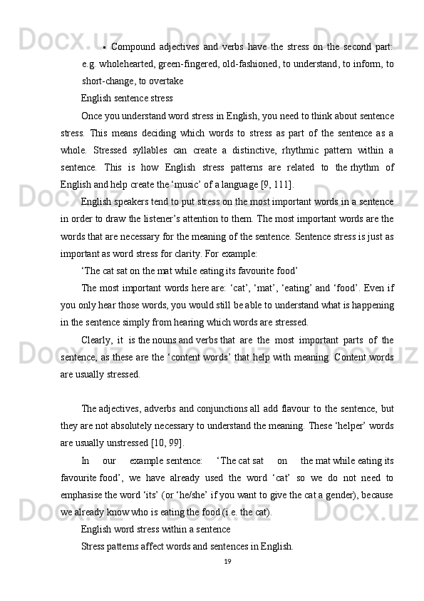  Compound   adjectives   and   verbs   have   the   stress   on   the   second   part:
e.g. whole hearted , green- fingered , old- fashioned , to under stand , to in form , to
short- change , to over take
English sentence stress  
Once you understand   word stress   in English, you need to think about   sentence
stress .   This   means   deciding   which   words   to   stress   as   part   of   the   sentence   as   a
whole.   Stressed   syllables   can   create   a   distinctive,   rhythmic   pattern   within   a
sentence.   This   is   how   English   stress   patterns   are   related   to   the   rhythm   of
English   and help create the   ‘music’ of a language  [9, 111] .
English speakers tend to put stress on the most important words in a sentence
in order to draw the listener’s attention to them. The most important words are the
words that are necessary for the meaning of the sentence. Sentence stress is just as
important as word stress for clarity. For example:
‘The   cat   sat on the   mat   while   eating   its favourite   food’
The most important words here   are: ‘cat’, ‘mat’, ‘eating’ and ‘food’. Even if
you only hear those words, you would still be able to   understand   what is happening
in the sentence simply from hearing which words are stressed.
Clearly,   it   is   the   nouns   and   verbs   that   are   the   most   important   parts   of   the
sentence , as these are the ‘content words’ that help with meaning. Content words
are usually stressed.
 
The   adjectives ,  adverbs  and   conjunctions   all   add  flavour  to  the  sentence,  but
they are not absolutely necessary to understand the meaning. These ‘helper’ words
are usually unstressed  [10, 99] .
In   our   example   sentence:   ‘The   cat   sat   on   the   mat   while   eating   its
favourite   food’ ,   we   have   already   used   the   word   ‘cat’   so   we   do   not   need   to
emphasise the word ‘its’ (or ‘he/she’ if you want to give the cat a gender), because
we already know who is eating the food (i.e. the cat).
English word stress within a sentence
Stress patterns affect words and sentences in English.
19 