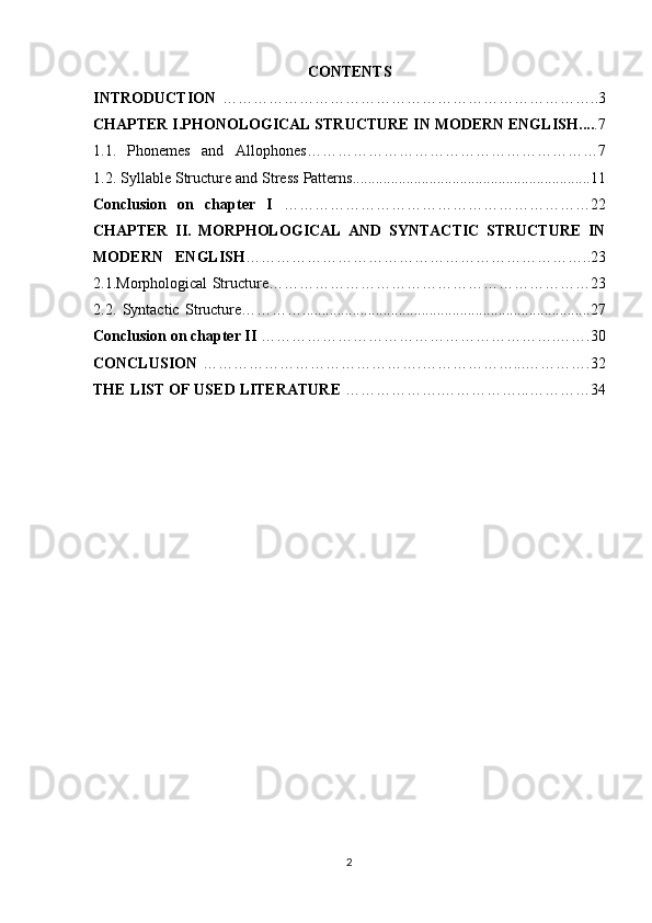 CONTENTS
INTRODUCTION   ………………………………………………………………..3
CHAPTER I. PHONOLOGICAL STRUCTURE IN MODERN ENGLISH .... .7
1.1.   Phonemes   and   Allophones …………………………………………………7
1.2.  Syllable Structure and Stress Patterns .............................................................. 11
Conclusion   on   chapter   I   ……………………………………………………22
CHAPTER   II.   MORPHOLOGICAL   AND   SYNTACTIC   STRUCTURE   IN
MODERN   ENGLISH …………………………………………………………..23
2.1. Morphological Structure ………………………………………………………23
2.2.   Syntactic   Structure………… ........................................................................... 2 7
Conclusion on chapter II  ………………………………………………….…….30
CONCLUSION   …………………………………….………………...………….32
THE LIST OF USED LITERATURE  ……………….……………...…………34
2