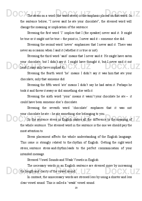The stress on a word (the word stress) is the emphasis placed on that word. In
the   sentence   below,   “I   never   said   he   ate   your   chocolate”,   the   stressed   word   will
change the meaning or implication of the sentence:
Stressing the first word ‘I’ implies that I   (the speaker) never said it. It might
be true or it might not be true – the point is,   I   never said it – someone else did.
Stressing  the   second   word  ‘never’   emphasises  that  I   never   said  it.  There   was
never an occasion when I said it (whether it is true or not).
Stressing the third word ‘said’ means that I never   said   it. He might have eaten
your  chocolate, but I didn’t   say   it. I might have thought  it, but I never  said it out
loud (I may only have implied it).
Stressing   the   fourth   word   ‘he’   means   I   didn’t   say   it   was   him   that   ate   your
chocolate, only that someone did.
Stressing   the  fifth   word   ‘ate’   means   I   didn’t   say   he   had   eaten   it.  Perhaps   he
took it and threw it away or did something else with it.
Stressing   the   sixth   word   ‘your’   means   it   wasn’t   your   chocolate   he   ate   –     it
could have been someone else’s chocolate.
Stressing   the   seventh   word   ‘chocolate’   emphases   that   it   was   not
your   chocolate   he ate – he ate something else belonging to you.
So the sentence stress  in English makes all the difference to the meaning of
the whole sentence.   The stressed word in the sentence is the one we should pay the
most attention to.
Stress   placement   affects   the   whole   understanding   of   the   English   language.
This   issue   is   strongly   related   to   the   rhythm   of   English .   Getting   the   right   word
stress ,   sentence   stress   and   rhythm   leads   to   the   perfect   communication   of   your
intended message.
Stressed Vowel Sounds and Weak Vowels in English
The necessary  words in an English sentence are stressed  more by   increasing
the length and clarity of the vowel sound .
In contrast, the unnecessary words are stressed less by using   a shorter and less
clear vowel sound. This is called a   ‘weak’ vowel sound .
20 