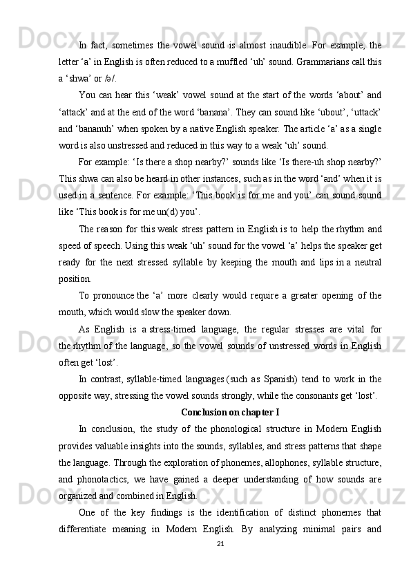 In   fact,   sometimes   the   vowel   sound   is   almost   inaudible.   For   example,   the
letter   ‘a’ in English is often   reduced to a muffled ‘uh’ sound. Grammarians call this
a   ‘shwa’ or /ə/.
You  can  hear  this  ‘weak’  vowel  sound   at   the  start   of   the   words   ‘about’  and
‘attack’ and at the end of the word ‘banana’. They can sound like ‘ubout’, ‘uttack’
and ‘bananuh’ when spoken by a   native English   speaker. The article ‘a’ as a single
word is also unstressed and reduced in this way to a weak ‘uh’ sound.
For example: ‘Is there a   shop   nearby?’ sounds like ‘Is there-uh shop nearby?’
This shwa can also be heard in other instances, such as in the word ‘and’ when it is
used in a sentence. For example: ‘This book is for me and you’ can sound sound
like ‘This book is for me un(d) you’.
The   reason   for   this   weak   stress   pattern   in   English   is   to   help   the   rhythm   and
speed of speech .   Using this weak   ‘uh’ sound for the vowel ‘a’ helps the speaker get
ready   for   the   next   stressed   syllable   by   keeping   the   mouth   and   lips   in   a   neutral
position.
To   pronounce   the   ‘a’   more   clearly   would   require   a   greater   opening   of   the
mouth, which would slow the speaker down.
As   English   is   a   stress-timed   language ,   the   regular   stresses   are   vital   for
the   rhythm   of   the   language ,   so   the   vowel   sounds   of   unstressed   words   in   English
often get ‘lost’.
In   contrast,   syllable-timed   languages   (such   as   Spanish)   tend   to   work   in   the
opposite way, stressing the vowel sounds strongly, while the consonants get ‘lost’.
Conclusion on chapter I
In   conclusion,   the   study   of   the   phonological   structure   in   Modern   English
provides valuable insights into the sounds, syllables, and stress patterns that shape
the language. Through the exploration of phonemes, allophones, syllable structure,
and   phonotactics,   we   have   gained   a   deeper   understanding   of   how   sounds   are
organized and combined in English.
One   of   the   key   findings   is   the   identification   of   distinct   phonemes   that
differentiate   meaning   in   Modern   English.   By   analyzing   minimal   pairs   and
21 