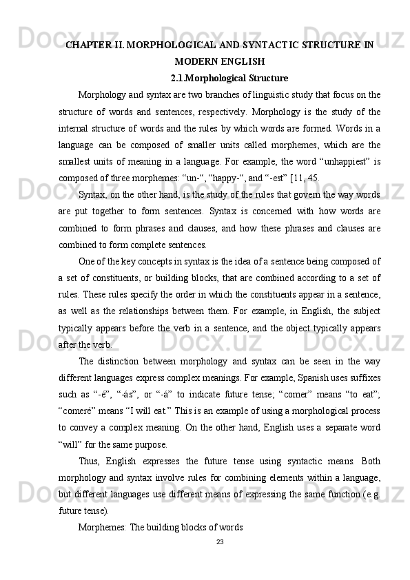 CHAPTER II.   MORPHOLOGICAL AND SYNTACTIC STRUCTURE IN
MODERN ENGLISH
2.1. Morphological Structure
Morphology and syntax are two branches of linguistic study that focus on the
structure   of   words   and   sentences,   respectively.   Morphology   is   the   study   of   the
internal  structure of words and the rules by which words are formed. Words in a
language   can   be   composed   of   smaller   units   called   morphemes,   which   are   the
smallest   units   of   meaning   in   a   language.   For   example,   the   word   “unhappiest”   is
composed of three morphemes: “un-“, “happy-“, and “-est”  [11, 45 .
Syntax, on the other hand, is the study of the rules that govern the way words
are   put   together   to   form   sentences.   Syntax   is   concerned   with   how   words   are
combined   to   form   phrases   and   clauses,   and   how   these   phrases   and   clauses   are
combined to form complete sentences.
One of the key concepts in syntax is the idea of a sentence being composed of
a   set   of   constituents,   or   building   blocks,   that   are   combined   according   to   a   set   of
rules. These rules specify the order in which the constituents appear in a sentence,
as   well   as   the   relationships   between   them.   For   example,   in   English,   the   subject
typically   appears   before   the   verb   in   a   sentence,   and   the   object   typically   appears
after the verb.
The   distinction   between   morphology   and   syntax   can   be   seen   in   the   way
different languages express complex meanings. For example, Spanish uses suffixes
such   as   “-é”,   “-ás”,   or   “-á”   to   indicate   future   tense;   “comer”   means   “to   eat”;
“comeré” means “I will eat.” This is an example of using a morphological process
to   convey   a   complex   meaning.   On   the   other   hand,   English   uses   a   separate   word
“will” for the same purpose.
Thus,   English   expresses   the   future   tense   using   syntactic   means.   Both
morphology   and   syntax   involve   rules   for   combining   elements   within   a   language,
but  different  languages  use different  means  of  expressing  the same  function (e.g.
future tense).
Morphemes: The building blocks of words
23 