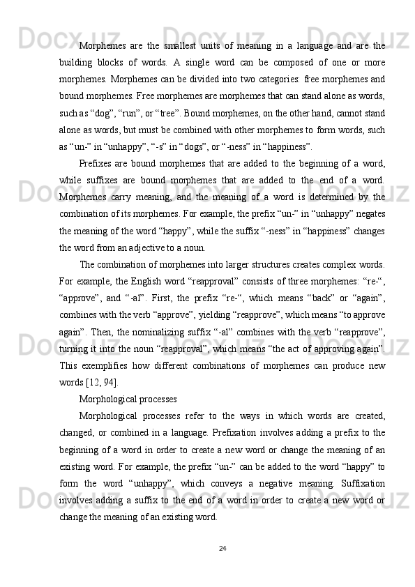 Morphemes   are   the   smallest   units   of   meaning   in   a   language   and   are   the
building   blocks   of   words.   A   single   word   can   be   composed   of   one   or   more
morphemes. Morphemes can be divided into two categories: free morphemes and
bound morphemes. Free morphemes are morphemes that can stand alone as words,
such as “dog”, “run”, or “tree”. Bound morphemes, on the other hand, cannot stand
alone as words, but must be combined with other morphemes to form words, such
as “un-” in “unhappy”, “-s” in “dogs”, or “-ness” in “happiness”.
Prefixes   are   bound   morphemes   that   are   added   to   the   beginning   of   a   word,
while   suffixes   are   bound   morphemes   that   are   added   to   the   end   of   a   word.
Morphemes   carry   meaning,   and   the   meaning   of   a   word   is   determined   by   the
combination of its morphemes. For example, the prefix “un-” in “unhappy” negates
the meaning of the word “happy”, while the suffix “-ness” in “happiness” changes
the word from an adjective to a noun.
The combination of morphemes into larger structures creates complex words.
For   example,   the   English   word   “reapproval”   consists   of   three   morphemes:   “re-“,
“approve”,   and   “-al”.   First,   the   prefix   “re-“,   which   means   “back”   or   “again”,
combines with the verb “approve”, yielding “reapprove”, which means “to approve
again”.   Then,   the   nominalizing   suffix   “-al”   combines   with   the   verb   “reapprove”,
turning it  into the noun “reapproval”, which means  “the act  of  approving again”.
This   exemplifies   how   different   combinations   of   morphemes   can   produce   new
words  [12, 94] .
Morphological processes
Morphological   processes   refer   to   the   ways   in   which   words   are   created,
changed,   or   combined   in   a   language.   Prefixation   involves   adding   a   prefix   to   the
beginning  of  a   word  in  order  to  create   a  new  word  or  change   the  meaning  of   an
existing word. For example, the prefix “un-” can be added to the word “happy” to
form   the   word   “unhappy”,   which   conveys   a   negative   meaning.   Suffixation
involves   adding   a   suffix   to   the   end   of   a   word   in   order   to   create   a   new   word   or
change the meaning of an existing word.
24 