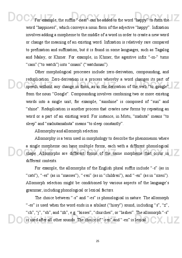 For example, the suffix “-ness” can be added to the word “happy” to form the
word “happiness”, which conveys a noun form of the adjective “happy”. Infixation
involves adding a morpheme to the middle of a word in order to create a new word
or change the meaning of an existing word. Infixation is relatively rare compared
to prefixation and suffixation, but it is found in some languages, such as Tagalog
and   Malay,   or   Khmer.   For   example,   in   Khmer,   the   agentive   infix   “-m-”   turns
“cam” (“to watch”) into “cmam” (“watchman”).
Other   morphological   processes   include   zero-derivation,   compounding,   and
reduplication.   Zero-derivation   is   a   process   whereby   a   word   changes   its   part   of
speech   without   any   change   in   form,   as   in   the   derivation   of   the   verb   “to   google”
from the noun “Google”. Compounding involves combining two or more existing
words   into   a   single   unit;   for   example,   “sunshine”   is   composed   of   “sun”   and
“shine”.   Reduplication  is   another   process  that  creates  new  forms   by  repeating  an
word   or   a   part   of   an   existing   word.   For   instance,   in   Motu,   “mahuta”   means   “to
sleep” and “mahutamahuta” means “to sleep constantly”.
Allomorphy and allomorph selection
Allomorphy is a term used in morphology to describe the phenomenon where
a   single   morpheme   can   have   multiple   forms,   each   with   a   different   phonological
shape.   Allomorphs   are   different   forms   of   the   same   morpheme   that   occur   in
different contexts.
For   example,   the   allomorphs   of   the  English   plural   suffix   include  “-s”   (as   in
“cats”), “-es” (as in “masses”), “-ren” (as in “children”), and “-en” (as in “oxen”).
Allomorph   selection   might   be   conditioned   by   various   aspects   of   the   language’s
grammar, including phonological or lexical factors.
The choice between “-s” and “-es” is phonological in nature. The allomorph
“-es” is used when the word ends in a sibilant (“hissy”) sound, including “s”, “z”,
“ch”, “j”, “sh”, and “zh”, e.g. “kisses”, “churches”, or “lashes”. The allomorph “-s”
is used after all other sounds. The choice of “-ren” and “-en” is lexical.
25 