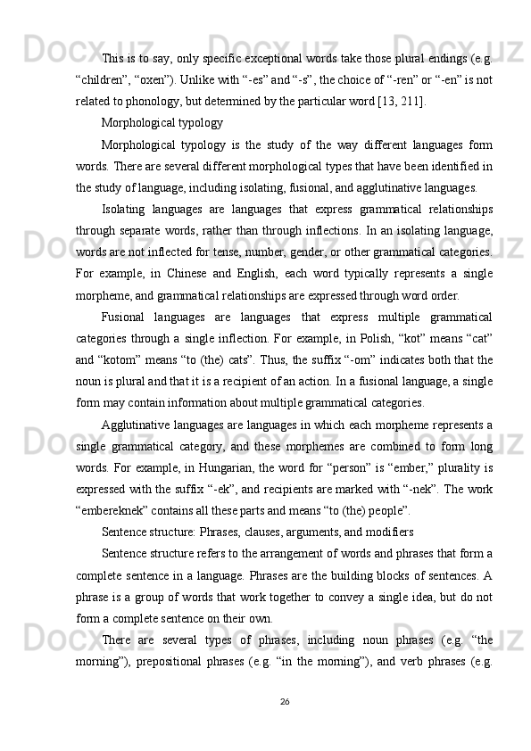 This is to say, only specific exceptional words take those plural endings (e.g.
“children”, “oxen”). Unlike with “-es” and “-s”, the choice of “-ren” or “-en” is not
related to phonology, but determined by the particular word  [13, 211] .
Morphological typology
Morphological   typology   is   the   study   of   the   way   different   languages   form
words. There are several different morphological types that have been identified in
the study of language, including isolating, fusional, and agglutinative languages.
Isolating   languages   are   languages   that   express   grammatical   relationships
through   separate   words,   rather   than   through  inflections.   In   an  isolating   language,
words are not inflected for tense, number, gender, or other grammatical categories.
For   example,   in   Chinese   and   English,   each   word   typically   represents   a   single
morpheme, and grammatical relationships are expressed through word order.
Fusional   languages   are   languages   that   express   multiple   grammatical
categories   through   a   single   inflection.   For   example,  in   Polish,   “kot”   means   “cat”
and “kotom” means “to (the) cats”. Thus, the suffix “-om” indicates both that the
noun is plural and that it is a recipient of an action. In a fusional language, a single
form may contain information about multiple grammatical categories.
Agglutinative languages are languages in which each morpheme represents a
single   grammatical   category,   and   these   morphemes   are   combined   to   form   long
words. For example, in Hungarian, the word for “person” is “ember,” plurality is
expressed with the suffix “-ek”, and recipients are marked with “-nek”. The work
“embereknek” contains all these parts and means “to (the) people”.
Sentence structure: Phrases, clauses, arguments, and modifiers
Sentence structure refers to the arrangement of words and phrases that form a
complete sentence  in a language. Phrases  are the building blocks of  sentences.  A
phrase is a group of words that work together to convey a single idea, but do not
form a complete sentence on their own.
There   are   several   types   of   phrases,   including   noun   phrases   (e.g.   “the
morning”),   prepositional   phrases   (e.g.   “in   the   morning”),   and   verb   phrases   (e.g.
26 