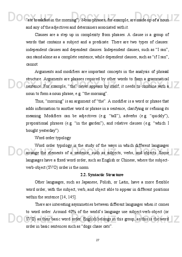 “ate breakfast in the morning”). Noun phrases, for example, are made up of a noun
and any of the adjectives and determiners associated with it.
Clauses   are   a   step   up   in   complexity   from   phrases.   A   clause   is   a   group   of
words   that   contains   a   subject   and   a   predicate.   There   are   two   types   of   clauses:
independent  clauses  and dependent  clauses.  Independent  clauses, such as “I  ran”,
can stand alone as a complete sentence, while dependent clauses, such as “if I ran”,
cannot.
Arguments   and   modifiers   are   important   concepts   in   the   analysis   of   phrasal
structure.   Arguments   are   phrases   required   by   other   words   to   form   a   grammatical
sentence.   For   example,   “the”   never   appears   by   itself;   it   needs   to   combine   with   a
noun to form a noun phrase, e.g. “the morning”.
Thus, “morning” is an argument of “the”. A modifier is a word or phrase that
adds information to another word or phrase in a sentence, clarifying or refining its
meaning.   Modifiers   can   be   adjectives   (e.g.   “tall”),   adverbs   (e.g.   “quickly”),
prepositional   phrases   (e.g.   “in   the   garden”),   and   relative   clauses   (e.g.   “which   I
bought yesterday”).
Word order typology
Word   order   typology   is   the   study   of   the   ways   in   which   different   languages
arrange   the   elements   of   a   sentence,   such   as   subjects,   verbs,   and   objects.   Some
languages have a fixed word order, such as English or Chinese, where the subject-
verb-object (SVO) order is the norm.
2.2.  Syntactic Structure
Other   languages,   such   as   Japanese,   Polish,   or   Latin,   have   a   more   flexible
word order, with the subject, verb, and object able to appear in different positions
within the sentence  [14, 145] .
There are interesting asymmetries between different languages when it comes
to   word   order.   Around   40%   of   the   world’s   language   use   subject-verb-object   (or
SVO) as their basic word order. English belongs in this group, as this is the word
order in basic sentences such as “dogs chase cats”.
27 