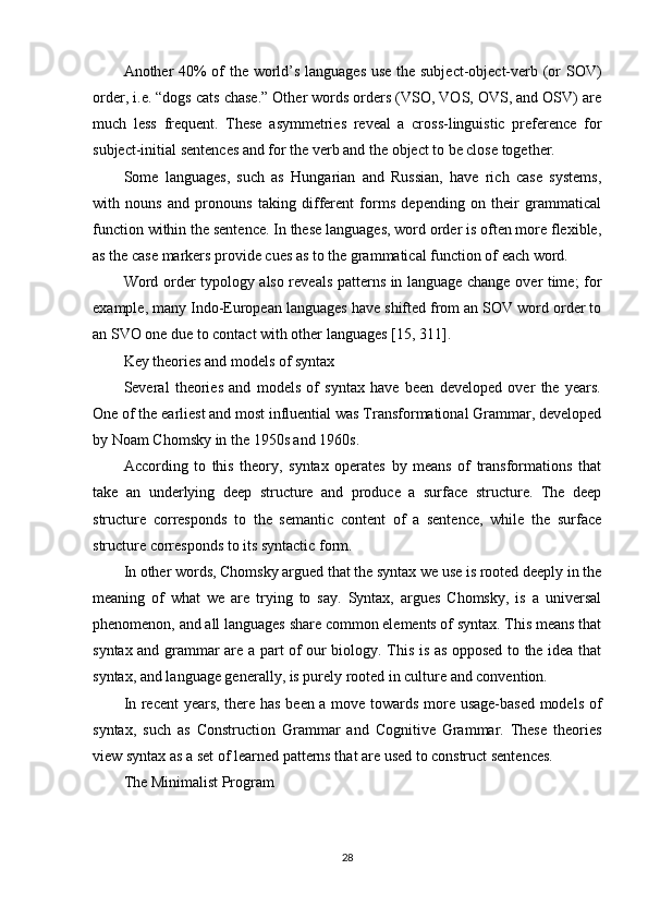 Another 40% of the world’s languages use the subject-object-verb (or SOV)
order, i.e. “dogs cats chase.” Other words orders (VSO, VOS, OVS, and OSV) are
much   less   frequent.   These   asymmetries   reveal   a   cross-linguistic   preference   for
subject-initial sentences and for the verb and the object to be close together.
Some   languages,   such   as   Hungarian   and   Russian,   have   rich   case   systems,
with   nouns   and   pronouns   taking   different   forms   depending   on   their   grammatical
function within the sentence. In these languages, word order is often more flexible,
as the case markers provide cues as to the grammatical function of each word.
Word order typology also reveals patterns in language change over time; for
example, many Indo-European languages have shifted from an SOV word order to
an SVO one due to contact with other languages  [15, 311] .
Key theories and models of syntax
Several   theories   and   models   of   syntax   have   been   developed   over   the   years.
One of the earliest and most influential was Transformational Grammar, developed
by Noam Chomsky in the 1950s and 1960s.
According   to   this   theory,   syntax   operates   by   means   of   transformations   that
take   an   underlying   deep   structure   and   produce   a   surface   structure.   The   deep
structure   corresponds   to   the   semantic   content   of   a   sentence,   while   the   surface
structure corresponds to its syntactic form.
In other words, Chomsky argued that the syntax we use is rooted deeply in the
meaning   of   what   we   are   trying   to   say.   Syntax,   argues   Chomsky,   is   a   universal
phenomenon, and all languages share common elements of syntax. This means that
syntax and grammar are a part of our biology. This is as opposed to the idea that
syntax, and language generally, is purely rooted in culture and convention.
In recent years, there has been a move towards more usage-based models of
syntax,   such   as   Construction   Grammar   and   Cognitive   Grammar.   These   theories
view syntax as a set of learned patterns that are used to construct sentences.
The Minimalist Program
28 