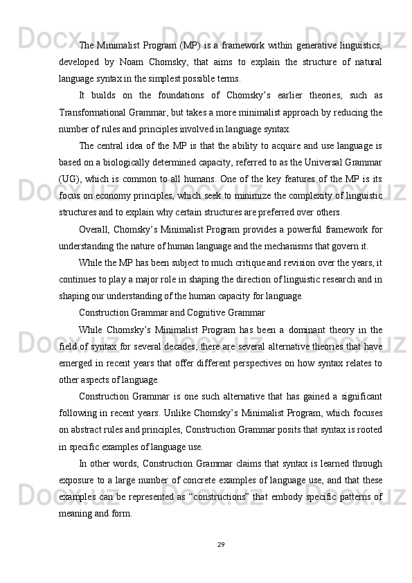 The   Minimalist   Program   (MP)   is   a   framework   within   generative   linguistics,
developed   by   Noam   Chomsky,   that   aims   to   explain   the   structure   of   natural
language syntax in the simplest possible terms.
It   builds   on   the   foundations   of   Chomsky’s   earlier   theories,   such   as
Transformational Grammar, but takes a more minimalist approach by reducing the
number of rules and principles involved in language syntax.
The central idea of the MP is that  the ability to acquire and use language is
based on a biologically determined capacity, referred to as the Universal Grammar
(UG),   which   is   common   to   all   humans.   One   of   the   key   features   of   the   MP   is   its
focus on economy principles, which seek to minimize the complexity of linguistic
structures and to explain why certain structures are preferred over others.
Overall, Chomsky’s Minimalist Program provides a powerful framework for
understanding the nature of human language and the mechanisms that govern it.
While the MP has been subject to much critique and revision over the years, it
continues to play a major role in shaping the direction of linguistic research and in
shaping our understanding of the human capacity for language.
Construction Grammar and Cognitive Grammar
While   Chomsky’s   Minimalist   Program   has   been   a   dominant   theory   in   the
field of syntax for several decades, there are several alternative theories that have
emerged in recent  years that offer different perspectives  on how syntax relates to
other aspects of language.
Construction   Grammar   is   one   such   alternative   that   has   gained   a   significant
following in recent  years. Unlike Chomsky’s  Minimalist  Program, which focuses
on abstract rules and principles, Construction Grammar posits that syntax is rooted
in specific examples of language use.
In other words, Construction Grammar claims that syntax is learned through
exposure to a large number of concrete examples of language use,  and that  these
examples   can   be   represented   as   “constructions”   that   embody   specific   patterns   of
meaning and form.
29 